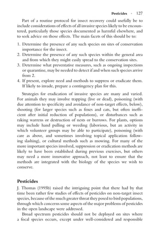 Pesticides · 127
Part of a routine protocol for insect recovery could usefully be to
include considerations of effects of all invasive species likely to be encoun-
tered, particularly those species documented as harmful elsewhere, and
to seek advice on those effects. The main facets of this should be to:
1. Determine the presence of any such species on sites of conservation
importance for the insect.
2. Determine the presence of any such species within the general area
and from which they might easily spread to the conservation sites.
3. Determine what preventative measures, such as ongoing inspections
or quarantine, may be needed to detect if and when such species arrive
from 2.
4. If present, explore need and methods to suppress or eradicate them.
If likely to invade, prepare a contingency plan for this.
Strategies for eradication of invasive species are many and varied.
For animals they may involve trapping (live or dead), poisoning (with
due attention to speciﬁcity and avoidance of non-target effects, below),
shooting (for larger species such as foxes and cats, but often inefﬁ-
cient after initial reduction of populations), or disturbances such as
raking warrens or destruction of nests or burrows. For plants, options
may include hand pulling or weeding (laborious, but an activity in
which volunteer groups may be able to participate), poisoning (with
care as above, and sometimes involving topical application follow-
ing slashing), or cultural methods such as mowing. For many of the
more important species involved, suppression or eradication methods are
likely to have been established during previous exercises, but others
may need a more innovative approach, not least to ensure that the
methods are integrated with the biology of the species we wish to
conserve.
Pesticides
J. Thomas (1995b) raised the intriguing point that there had by that
time been rather few studies of effects of pesticides on non-target insect
species, because of the much greater threat they posed to bird populations,
through which concerns some aspects of the major problems of pesticides
in the open landscape were addressed.
Broad spectrum pesticides should not be deployed on sites where
a focal species occurs, except under well-considered and responsible
 