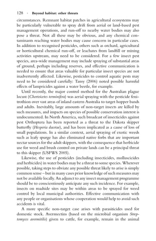 128 · Beyond habitat: other threats
circumstances. Remnant habitat patches in agricultural ecosystems may
be particularly vulnerable to spray drift from aerial or land-based pest
management operations, and run-off to nearby water bodies may also
pose a threat. Not all these may be obvious, and any chemical con-
taminants reaching water bodies may cause concern in particular cases.
In addition to recognised pesticides, others such as orchard, agricultural
or horticultural chemical run-off, or leachates from landﬁll or mining
activities upstream, may need to be considered. For a few insect pest
species, area-wide management may include spraying of substantial areas
of ground, perhaps including reserves, and effective communication is
needed to ensure that areas valuable for particular insect species are not
inadvertently affected. Likewise, pesticides to control aquatic pests may
need to be considered carefully: Tansy (2006) noted possible harmful
effects of lampricides against a water beetle, for example.
Until recently, the major control method for the Australian plague
locust (Chortoicetes terminifera) was aerial spraying with the pesticide feni-
trothion over vast areas of inland eastern Australia to target hopper bands
and adults. Inevitably, large amounts of non-target insects are killed by
such measures, and impacts on species of possible conservation interest is
undocumented. In North America, such broadcast of insecticides against
pest Orthoptera has been reported as a threat to the Dakota skipper
butterﬂy (Hesperia dacotae), and has been implicated as a cause of loss of
small populations. In a similar context, aerial spraying of exotic weeds
such as leafy spurge has also eliminated native forbs that are important
nectar sources for the adult skippers, with the consequence that herbicide
use for weed and brush control on private lands can be a principal threat
to this skipper (USFWS 2005).
Likewise, the use of pesticides (including insecticides, molluscicides
and herbicides) in water bodies may be a threat to some species. Wherever
possible, taking steps to obviate any possible threat likely to arise is simply
common sense – but in many cases prior knowledge of such measures may
not be available locally. An adjunct to any insect management programme
should be to conscientiously anticipate any such incidence. For example,
insects on roadside sites may be within areas to be sprayed for weed
control by local municipal authorities. Effective communication with
any people or organisations whose cooperation would help to avoid such
accidents is vital.
A more speciﬁc non-target case arises with parasiticides used for
domestic stock. Avermectins (based on the microbial organism Strep-
tomyces avermitilis) given to cattle, for example, remain in the animal
 