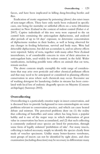 Overcollecting · 129
faeces, and have been implicated in killing dung-breeding beetles and
ﬂies.
Eradication of exotic organisms by poisoning (above) also raises issues
of non-target effects. These have only rarely been evaluated in speciﬁc
cases, one being for mortality or sublethal effects on a weta (Hemideina
crassidens) in New Zealand in the context of rodent control (Fisher et al.
2007). Captive individuals of this tree weta were exposed to the rat
control baits containing the anticoagulant diphacinone, and analysed
after periods of up to 64 days’ exposure, to determine concentration
of diphacinone residues in their bodies, as well as being observed for
any changes in feeding behaviour, survival and body mass. Weta had
detectable diphacinone, but did not accumulate it, and no adverse effects
were reported. Safety of weta, together with many other New Zealand
invertebrates, is of considerable concern in view of their attraction to
anticoagulant baits, used widely for rodent control, in the ﬁeld. Wider
ramiﬁcations, including possible toxic effects on animals that eat weta,
remain unclear.
The above contexts simply exemplify the wide range of considera-
tions that may arise over pesticide and other chemical pollutant effects
and that may need to be anticipated or considered in planning effective
conservation in areas where such chemicals may occur. Excesssive use
of washing detergent for laundering clothes in streams has been corre-
lated with local loss of endemic dragonﬂy species on Mayotte (Comoro
archipelago) (Samways 2003).
Overcollecting
Overcollecting is a particularly emotive topic in insect conservation, and
is discussed here to provide background to non-entomologists on some
problems relevant to conservation practice, and which can cause heated
debate and mistrust. The perceived problems draw on (1) the reality
that collecting of butterﬂies and some others has long been a popular
hobby and is one of the major ways in which information of great
value in conservation has been accumulated, and (2) that such collecting
is commonly outlawed once species are listed for protection, through
some form of legally ordained ‘prohibition of take’. For many insects,
collecting is indeed necessary, simply to identify the species clearly from
study of voucher specimens. Unlike many better-known vertebrates,
most groups of insects can not be identiﬁed by sight alone, and close
examination (including dissection) may be necessary to differentiate many
 