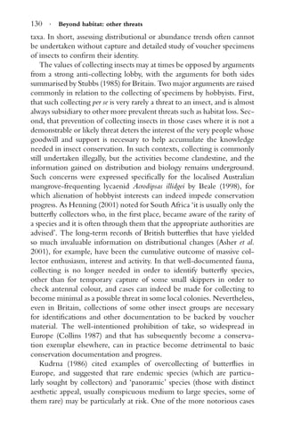 130 · Beyond habitat: other threats
taxa. In short, assessing distributional or abundance trends often cannot
be undertaken without capture and detailed study of voucher specimens
of insects to conﬁrm their identity.
The values of collecting insects may at times be opposed by arguments
from a strong anti-collecting lobby, with the arguments for both sides
summarised by Stubbs (1985) for Britain. Two major arguments are raised
commonly in relation to the collecting of specimens by hobbyists. First,
that such collecting per se is very rarely a threat to an insect, and is almost
always subsidiary to other more prevalent threats such as habitat loss. Sec-
ond, that prevention of collecting insects in those cases where it is not a
demonstrable or likely threat deters the interest of the very people whose
goodwill and support is necessary to help accumulate the knowledge
needed in insect conservation. In such contexts, collecting is commonly
still undertaken illegally, but the activities become clandestine, and the
information gained on distribution and biology remains underground.
Such concerns were expressed speciﬁcally for the localised Australian
mangrove-frequenting lycaenid Acrodipsas illidgei by Beale (1998), for
which alienation of hobbyist interests can indeed impede conservation
progress. As Henning (2001) noted for South Africa ‘it is usually only the
butterﬂy collectors who, in the ﬁrst place, became aware of the rarity of
a species and it is often through them that the appropriate authorities are
advised’. The long-term records of British butterﬂies that have yielded
so much invaluable information on distributional changes (Asher et al.
2001), for example, have been the cumulative outcome of massive col-
lector enthusiasm, interest and activity. In that well-documented fauna,
collecting is no longer needed in order to identify butterﬂy species,
other than for temporary capture of some small skippers in order to
check antennal colour, and cases can indeed be made for collecting to
become minimal as a possible threat in some local colonies. Nevertheless,
even in Britain, collections of some other insect groups are necessary
for identiﬁcations and other documentation to be backed by voucher
material. The well-intentioned prohibition of take, so widespread in
Europe (Collins 1987) and that has subsequently become a conserva-
tion exemplar elsewhere, can in practice become detrimental to basic
conservation documentation and progress.
Kudrna (1986) cited examples of overcollecting of butterﬂies in
Europe, and suggested that rare endemic species (which are particu-
larly sought by collectors) and ‘panoramic’ species (those with distinct
aesthetic appeal, usually conspicuous medium to large species, some of
them rare) may be particularly at risk. One of the more notorious cases
 