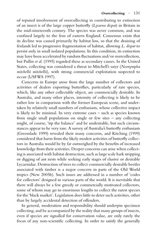 Overcollecting · 131
of reputed involvement of overcollecting in contributing to extinction
of an insect is of the large copper butterﬂy (Lycaena dispar) in Britain in
the mid-nineteenth century. The species was never common, and was
conﬁned largely to the fens of eastern England. Consensus exists that
its decline was caused primarily by habitat loss, so that the draining of
fenlands led to progressive fragmentation of habitat, allowing L. dispar to
persist only in small isolated populations. In this condition, its extinction
may have been accelerated by random ﬂuctuations and/or overcollection,
but Pullin et al. (1995) regarded these as secondary causes. In the United
States, collecting was considered a threat to Mitchell’s satyr (Neonympha
mitchellii mitchellii), with strong commercial exploitation suspected to
occur (USFWS 1997).
Concerns in Europe arose from the large number of collectors and
activities of dealers exporting butterﬂies, particularly of rare species,
which, like any other collectable object, are commercially desirable. In
Australia, and many other places, intensity of collecting is likely to be
rather low in comparison with the former European scene, and under-
taken by relatively small numbers of enthusiasts, whose collective impact
is likely to be minimal. In very extreme cases – such as species known
from single small populations on single or few sites – any collecting
might, of course, ‘tip the balance’ and be undesirable, but such circum-
stances appear to be very rare. A survey of Australia’s butterﬂy enthusiasts
(Greenslade 1999) revealed their many concerns, and Kitching (1999)
considered that harm from the likely modest activities of butterﬂy collec-
tors in Australia would be by far outweighed by the beneﬁts of increased
knowledge from their activities. Deeper concerns can arise when collect-
ing is associated with habitat destruction, such as large scale bark stripping
or digging of ant nests while seeking early stages of elusive or desirable
Lycaenidae. Destruction of trees to collect commercially desirable beetles
associated with timber is a major concern in parts of the Old World
tropics (New 2005b). Such issues are addressed in a number of ‘codes
for collectors’ designed in various parts of the world. It is inevitable that
there will always be a few greedy or commercially motivated collectors,
some of whom may go to enormous lengths to collect the rarest species
for the ‘black market’. Legislation does little to deter such activities, other
than by largely accidental detection of offenders.
In general, moderation and responsibility should underpin specimen
collecting, and be accompanied by the reality that many groups of insects,
even if species are signalled for conservation value, are only rarely the
focus of any non-scientiﬁc collecting. In order to satisfy the generally
 