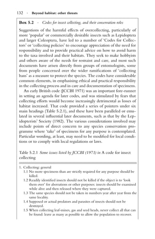 132 · Beyond habitat: other threats
Box 5.2 · Codes for insect collecting, and their conservation roles
Suggestions of the harmful effects of overcollecting, particularly of
more ‘popular’ or commercially desirable insects such as Lepidoptera
and larger Coleoptera, have led to a number of ‘Codes for Collec-
tors’ or ‘collecting policies’ to encourage appreciation of the need for
responsibility and to provide practical advice on how to avoid harm
to the taxa involved and their habitats. They seek to make hobbyists
and others aware of the needs for restraint and care, and most such
documents have arisen directly from groups of entomologists, some
from people concerned over the wider ramiﬁcations of ‘collecting
bans’ as a measure to protect the species. The codes have considerable
common elements, in emphasising ethical and practical responsibility
in the collecting process and in care and documentation of specimens.
An early British code (JCCBI 1971) was an important fore-runner
in setting an agenda for later codes, and was stimulated by fears that
collecting efforts would become increasingly detrimental as losses of
habitat increased. That code provided a series of pointers under six
main headings (Table 5.2.1), and these have been paralleled or emu-
lated in several inﬂuential later documents, such as that by the Lep-
idopterists’ Society (1982). The various considerations involved may
include points of direct concern to any species conservation pro-
gramme where ‘take’ of specimens for any purpose is contemplated.
Particular wording, at least, may need to be modiﬁed for local condi-
tions or to comply with local regulations or laws.
Table 5.2.1 Some issues listed by JCCBI (1971) in A code for insect
collecting
1. Collecting: general
1.1 No more specimens than are strictly required for any purpose should be
killed.
1.2 Readily identiﬁed insects should not be killed if the object is to ‘look
them over’ for aberrations or other purposes: insects should be examined
while alive and then released where they were captured.
1.3 The same species should not be taken in numbers year after year from the
same locality.
1.4 Supposed or actual predators and parasites of insects should not be
destroyed.
1.5 When collecting leaf-mines, gas and seed heads, never collect all that can
be found: leave as many as possible to allow the population to recover.
 