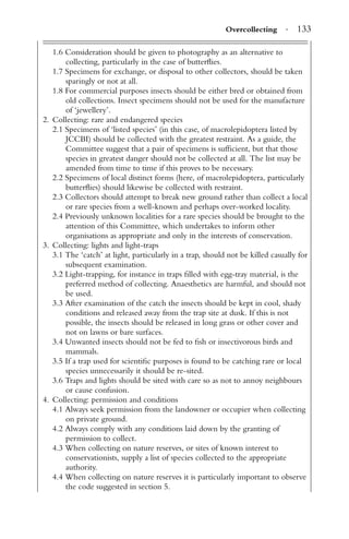 Overcollecting · 133
1.6 Consideration should be given to photography as an alternative to
collecting, particularly in the case of butterﬂies.
1.7 Specimens for exchange, or disposal to other collectors, should be taken
sparingly or not at all.
1.8 For commercial purposes insects should be either bred or obtained from
old collections. Insect specimens should not be used for the manufacture
of ‘jewellery’.
2. Collecting: rare and endangered species
2.1 Specimens of ‘listed species’ (in this case, of macrolepidoptera listed by
JCCBI) should be collected with the greatest restraint. As a guide, the
Committee suggest that a pair of specimens is sufﬁcient, but that those
species in greatest danger should not be collected at all. The list may be
amended from time to time if this proves to be necessary.
2.2 Specimens of local distinct forms (here, of macrolepidoptera, particularly
butterﬂies) should likewise be collected with restraint.
2.3 Collectors should attempt to break new ground rather than collect a local
or rare species from a well-known and perhaps over-worked locality.
2.4 Previously unknown localities for a rare species should be brought to the
attention of this Committee, which undertakes to inform other
organisations as appropriate and only in the interests of conservation.
3. Collecting: lights and light-traps
3.1 The ‘catch’ at light, particularly in a trap, should not be killed casually for
subsequent examination.
3.2 Light-trapping, for instance in traps ﬁlled with egg-tray material, is the
preferred method of collecting. Anaesthetics are harmful, and should not
be used.
3.3 After examination of the catch the insects should be kept in cool, shady
conditions and released away from the trap site at dusk. If this is not
possible, the insects should be released in long grass or other cover and
not on lawns or bare surfaces.
3.4 Unwanted insects should not be fed to ﬁsh or insectivorous birds and
mammals.
3.5 If a trap used for scientiﬁc purposes is found to be catching rare or local
species unnecessarily it should be re-sited.
3.6 Traps and lights should be sited with care so as not to annoy neighbours
or cause confusion.
4. Collecting: permission and conditions
4.1 Always seek permission from the landowner or occupier when collecting
on private ground.
4.2 Always comply with any conditions laid down by the granting of
permission to collect.
4.3 When collecting on nature reserves, or sites of known interest to
conservationists, supply a list of species collected to the appropriate
authority.
4.4 When collecting on nature reserves it is particularly important to observe
the code suggested in section 5.
 