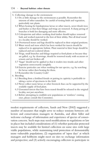 134 · Beyond habitat: other threats
5. Collecting: damage to the environment
5.1 Do as little damage to the environment as possible. Remember the
interests of other naturalists: be careful of nesting birds and vegetation,
particularly rare plants.
5.2 When beating for lepidopterous larvae or other insects, never thrash trees
and bushes so that their foliage and twigs are removed. A sharp jarring of
branches is both less damaging and more effective.
5.3 Coleopterists and others working dead timber should replace removed
bark and worked material to the best of their ability. Not all dead wood
in a locality should be worked.
5.4 Overturned stones and logs should be replaced in their original positions.
5.5 Water weed and moss which has been worked for insects should be
replaced in its appropriate habitat. Plant material in litter heaps should be
replaced and not scattered about.
5.6 Twigs, small branches and foliage required as food plants or because they
are galled, e.g. by clearwings, should be removed neatly with secateurs or
scissors and not broken off.
5.7 ‘Sugar’ should not be applied so that it renders tree-trunks and other
vegetation unnecessarily unsightly.
5.8 Exercise particular care when working for rare species, e.g. by searching
for larvae rather then beating for them.
5.9 Remember the Country Code!
6. Breeding
6.1 Breeding from a fertilised female or pairing in captivity is preferable to
taking a series of specimens in the ﬁeld.
6.2 Never collect more larvae or other livestock than can be supported by the
available supply of food plant.
6.3 Unwanted insects that have been reared should be released in the original
locality, not just anywhere.
6.4 Before attempting to establish new populations or ‘reinforce’ existing
ones, please consult this Committee.
modest requirements of collectors, Sands and New (2002) suggested a
number of measures that might serve to reduce tensions between col-
lectors and conservation managers in Australia, and allow fuller and
welcome exchange of information and experience of species of conser-
vation concern. Such steps may need modiﬁcations to regulations or law
in places but included considerations of (1) whether particular protected
insects may be available for limited collection on some sites with large
viable populations, while maintaining total protection of demonstrably
more vulnerable populations; (2) organisation of ‘open days’ at which
managers and hobbyists might meet on sites to exchange information
and perspective; and (3) actively encouraging collectors to participate in
 