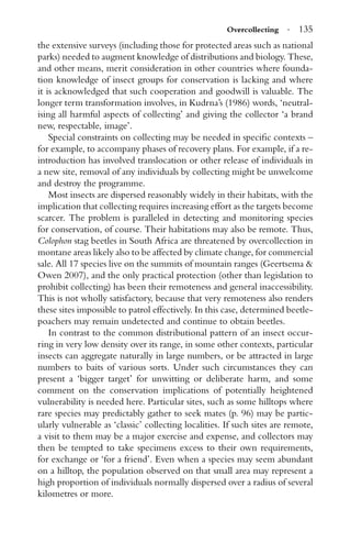 Overcollecting · 135
the extensive surveys (including those for protected areas such as national
parks) needed to augment knowledge of distributions and biology. These,
and other means, merit consideration in other countries where founda-
tion knowledge of insect groups for conservation is lacking and where
it is acknowledged that such cooperation and goodwill is valuable. The
longer term transformation involves, in Kudrna’s (1986) words, ‘neutral-
ising all harmful aspects of collecting’ and giving the collector ‘a brand
new, respectable, image’.
Special constraints on collecting may be needed in speciﬁc contexts –
for example, to accompany phases of recovery plans. For example, if a re-
introduction has involved translocation or other release of individuals in
a new site, removal of any individuals by collecting might be unwelcome
and destroy the programme.
Most insects are dispersed reasonably widely in their habitats, with the
implication that collecting requires increasing effort as the targets become
scarcer. The problem is paralleled in detecting and monitoring species
for conservation, of course. Their habitations may also be remote. Thus,
Colophon stag beetles in South Africa are threatened by overcollection in
montane areas likely also to be affected by climate change, for commercial
sale. All 17 species live on the summits of mountain ranges (Geertsema &
Owen 2007), and the only practical protection (other than legislation to
prohibit collecting) has been their remoteness and general inaccessibility.
This is not wholly satisfactory, because that very remoteness also renders
these sites impossible to patrol effectively. In this case, determined beetle-
poachers may remain undetected and continue to obtain beetles.
In contrast to the common distributional pattern of an insect occur-
ring in very low density over its range, in some other contexts, particular
insects can aggregate naturally in large numbers, or be attracted in large
numbers to baits of various sorts. Under such circumstances they can
present a ‘bigger target’ for unwitting or deliberate harm, and some
comment on the conservation implications of potentially heightened
vulnerability is needed here. Particular sites, such as some hilltops where
rare species may predictably gather to seek mates (p. 96) may be partic-
ularly vulnerable as ‘classic’ collecting localities. If such sites are remote,
a visit to them may be a major exercise and expense, and collectors may
then be tempted to take specimens excess to their own requirements,
for exchange or ‘for a friend’. Even when a species may seem abundant
on a hilltop, the population observed on that small area may represent a
high proportion of individuals normally dispersed over a radius of several
kilometres or more.
 
