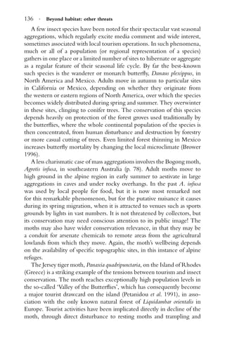 136 · Beyond habitat: other threats
A few insect species have been noted for their spectacular vast seasonal
aggregations, which regularly excite media comment and wide interest,
sometimes associated with local tourism operations. In such phenomena,
much or all of a population (or regional representation of a species)
gathers in one place or a limited number of sites to hibernate or aggregate
as a regular feature of their seasonal life cycle. By far the best-known
such species is the wanderer or monarch butterﬂy, Danaus plexippus, in
North America and Mexico. Adults move in autumn to particular sites
in California or Mexico, depending on whether they originate from
the western or eastern regions of North America, over which the species
becomes widely distributed during spring and summer. They overwinter
in these sites, clinging to conifer trees. The conservation of this species
depends heavily on protection of the forest groves used traditionally by
the butterﬂies, where the whole continental population of the species is
then concentrated, from human disturbance and destruction by forestry
or more casual cutting of trees. Even limited forest thinning in Mexico
increases butterﬂy mortality by changing the local microclimate (Brower
1996).
A less charismatic case of mass aggregations involves the Bogong moth,
Agrotis infusa, in southeastern Australia (p. 78). Adult moths move to
high ground in the alpine region in early summer to aestivate in large
aggregations in caves and under rocky overhangs. In the past A. infusa
was used by local people for food, but it is now most remarked not
for this remarkable phenomenon, but for the putative nuisance it causes
during its spring migration, when it is attracted to venues such as sports
grounds by lights in vast numbers. It is not threatened by collectors, but
its conservation may need conscious attention to its public image! The
moths may also have wider conservation relevance, in that they may be
a conduit for arsenate chemicals to remote areas from the agricultural
lowlands from which they move. Again, the moth’s wellbeing depends
on the availability of speciﬁc topographic sites, in this instance of alpine
refuges.
The Jersey tiger moth, Panaxia quadripunctaria, on the Island of Rhodes
(Greece) is a striking example of the tensions between tourism and insect
conservation. The moth reaches exceptionally high population levels in
the so-called ‘Valley of the Butterﬂies’, which has consequently become
a major tourist drawcard on the island (Petanidou et al. 1991), in asso-
ciation with the only known natural forest of Liquidambar orientalis in
Europe. Tourist activities have been implicated directly in decline of the
moth, through direct disturbance to resting moths and trampling and
 