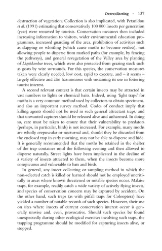 Overcollecting · 137
destruction of vegetation. Collection is also implicated, with Petanidou
et al. (1991) estimating that conservatively 100 000 insects per generation
(year) were removed by tourists. Conservation measures then included
increasing information to visitors, wider environmental education pro-
grammes, increased guarding of the area, prohibition of activities such
as clapping or whistling (which cause moths to become restless), not
allowing people to disperse from marked paths (for example, by fencing
the pathways), and general revegetation of the Valley area by planting
of Liquidambar trees, which were also protected from grazing stock such
as goats by wire surrounds. For this species, the conservation measures
taken were clearly needed, low cost, rapid to execute, and – it seems –
largely effective and also harmonious with sustaining its use in fostering
tourist interest.
A second relevant context is that certain insects may be attracted in
vast numbers to lights or chemical baits. Indeed, using ‘light traps’ for
moths is a very common method used by collectors to obtain specimens,
and also an important survey method. Codes of conduct imply that
killing agents should not be used in such general attractant traps, and
that unwanted captures should be released alive and unharmed. In doing
so, care must be taken to ensure that their vulnerability to predators
(perhaps, in particular, birds) is not increased. For example, many moths
are wholly crepuscular or nocturnal and, should they be discarded from
the enclosed trap in early morning, may not be able to disperse and hide.
It is generally recommended that the moths be retained in the shelter
of the trap container until the following evening and then allowed to
disperse naturally. Street lights have been implicated in the decline of
a variety of insects attracted to them, when the insects become more
conspicuous and vulnerable to bats and birds.
In general, any insect collecting or sampling method in which the
non-selected catch is killed or harmed should not be employed uncriti-
cally in areas where known threatened or notable species occur. Malaise
traps, for example, readily catch a wide variety of actively ﬂying insects,
and species of conservation concern may be captured by accident. On
the other hand, such traps (as with pitfall traps for Coleoptera) have
yielded a number of notable records of such species. However, their use
on sites where insects of current conservation interest occur is gen-
erally unwise and, even, provocative. Should such species be found
unexpectedly during other ecological exercises involving such traps, the
trapping programme should be modiﬁed for capturing insects alive, or
stopped.
 