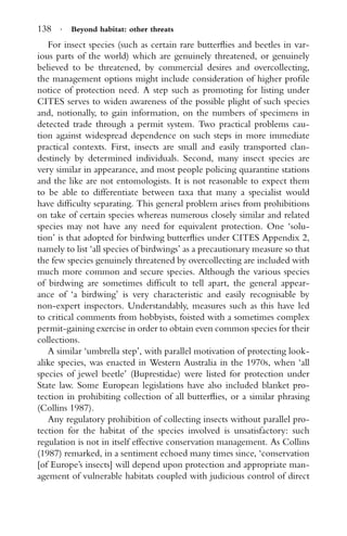 138 · Beyond habitat: other threats
For insect species (such as certain rare butterﬂies and beetles in var-
ious parts of the world) which are genuinely threatened, or genuinely
believed to be threatened, by commercial desires and overcollecting,
the management options might include consideration of higher proﬁle
notice of protection need. A step such as promoting for listing under
CITES serves to widen awareness of the possible plight of such species
and, notionally, to gain information, on the numbers of specimens in
detected trade through a permit system. Two practical problems cau-
tion against widespread dependence on such steps in more immediate
practical contexts. First, insects are small and easily transported clan-
destinely by determined individuals. Second, many insect species are
very similar in appearance, and most people policing quarantine stations
and the like are not entomologists. It is not reasonable to expect them
to be able to differentiate between taxa that many a specialist would
have difﬁculty separating. This general problem arises from prohibitions
on take of certain species whereas numerous closely similar and related
species may not have any need for equivalent protection. One ‘solu-
tion’ is that adopted for birdwing butterﬂies under CITES Appendix 2,
namely to list ‘all species of birdwings’ as a precautionary measure so that
the few species genuinely threatened by overcollecting are included with
much more common and secure species. Although the various species
of birdwing are sometimes difﬁcult to tell apart, the general appear-
ance of ‘a birdwing’ is very characteristic and easily recognisable by
non-expert inspectors. Understandably, measures such as this have led
to critical comments from hobbyists, foisted with a sometimes complex
permit-gaining exercise in order to obtain even common species for their
collections.
A similar ‘umbrella step’, with parallel motivation of protecting look-
alike species, was enacted in Western Australia in the 1970s, when ‘all
species of jewel beetle’ (Buprestidae) were listed for protection under
State law. Some European legislations have also included blanket pro-
tection in prohibiting collection of all butterﬂies, or a similar phrasing
(Collins 1987).
Any regulatory prohibition of collecting insects without parallel pro-
tection for the habitat of the species involved is unsatisfactory: such
regulation is not in itself effective conservation management. As Collins
(1987) remarked, in a sentiment echoed many times since, ‘conservation
[of Europe’s insects] will depend upon protection and appropriate man-
agement of vulnerable habitats coupled with judicious control of direct
 
