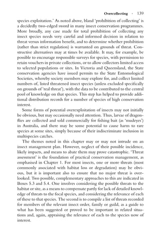 Overcollecting · 139
species exploitation.’ As noted above, bland ‘prohibition of collecting’ is
a decidedly two-edged sword in many insect conservation programmes.
More broadly, any case made for total prohibition of collecting any
insect species needs very careful and informed decision in relation to
threat versus information beneﬁt, and to determine whether prohibition
(rather than strict regulation) is warranted on grounds of threat. Con-
structive alternatives may at times be available. It may, for example, be
possible to encourage responsible surveys for species, with permission to
retain vouchers in private collections, or to allow collectors limited access
to selected populations or sites. In Victoria and Queensland, the State
conservation agencies have issued permits to the State Entomological
Societies, whereby society members may explore for, and collect limited
numbers of, listed threatened insect species (unless excluded speciﬁcally
on grounds of ‘real threat’), with the data to be contributed to the central
pool of knowledge on that species. This step has helped to provide addi-
tional distribution records for a number of species of high conservation
interest.
Some forms of potential overexploitation of insects may not initially
be obvious, but may occasionally need attention. Thus, larvae of dragon-
ﬂies are collected and sold commercially for ﬁshing bait (as ‘mudeyes’)
in Australia, and there may be some potential to cause harm to rare
species at some sites, simply because of their indiscriminate inclusion in
multispecies catches.
The themes noted in this chapter may or may not intrude on an
insect management plan. However, neglect of their possible incidence,
likely impacts, and means to abate them may prove catastrophic. ‘Threat
assessment’ is the foundation of practical conservation management, as
emphasised in Chapter 1. For most insects, one or more threats (most
commonly associated with habitat loss or degradation) may be obvi-
ous, but it is important also to ensure that no major threat is over-
looked. Two possible, complementary approaches to this are indicated in
Boxes 5.3 and 5.4. One involves considering the possible threats to the
habitat or site, as a means to compensate partly for lack of detailed knowl-
edge of threats to the focal species, and considering the relevance of each
of these to that species. The second is to compile a list of threats recorded
for members of the relevant insect order, family or guild, as a guide to
what has been suggested or proved to be important in related situa-
tions and, again, appraising the relevance of each to the species now of
interest.
 