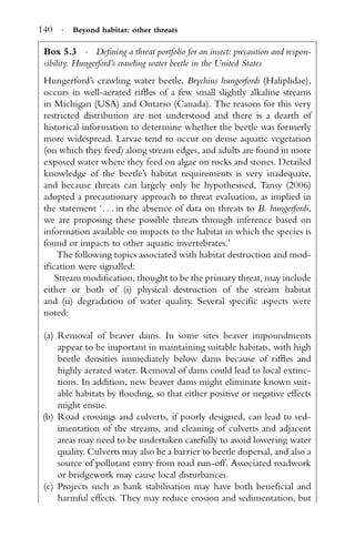 140 · Beyond habitat: other threats
Box 5.3 · Deﬁning a threat portfolio for an insect: precaution and respon-
sibility. Hungerford’s crawling water beetle in the United States
Hungerford’s crawling water beetle, Brychius hungerfordi (Haliplidae),
occurs in well-aerated rifﬂes of a few small slightly alkaline streams
in Michigan (USA) and Ontario (Canada). The reasons for this very
restricted distribution are not understood and there is a dearth of
historical information to determine whether the beetle was formerly
more widespread. Larvae tend to occur on dense aquatic vegetation
(on which they feed) along stream edges, and adults are found in more
exposed water where they feed on algae on rocks and stones. Detailed
knowledge of the beetle’s habitat requirements is very inadequate,
and because threats can largely only be hypothesised, Tansy (2006)
adopted a precautionary approach to threat evaluation, as implied in
the statement ‘. . . in the absence of data on threats to B. hungerfordi,
we are proposing these possible threats through inference based on
information available on impacts to the habitat in which the species is
found or impacts to other aquatic invertebrates.’
The following topics associated with habitat destruction and mod-
iﬁcation were signalled:
Stream modiﬁcation, thought to be the primary threat, may include
either or both of (i) physical destruction of the stream habitat
and (ii) degradation of water quality. Several speciﬁc aspects were
noted:
(a) Removal of beaver dams. In some sites beaver impoundments
appear to be important in maintaining suitable habitats, with high
beetle densities immediately below dams because of rifﬂes and
highly aerated water. Removal of dams could lead to local extinc-
tions. In addition, new beaver dams might eliminate known suit-
able habitats by ﬂooding, so that either positive or negative effects
might ensue.
(b) Road crossings and culverts, if poorly designed, can lead to sed-
imentation of the streams, and cleaning of culverts and adjacent
areas may need to be undertaken carefully to avoid lowering water
quality. Culverts may also be a barrier to beetle dispersal, and also a
source of pollutant entry from road run-off. Associated roadwork
or bridgework may cause local disturbances.
(c) Projects such as bank stabilisation may have both beneﬁcial and
harmful effects. They may reduce erosion and sedimentation, but
 