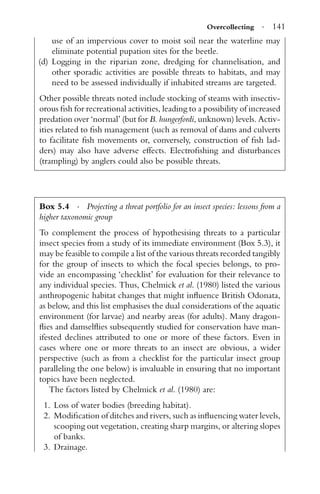Overcollecting · 141
use of an impervious cover to moist soil near the waterline may
eliminate potential pupation sites for the beetle.
(d) Logging in the riparian zone, dredging for channelisation, and
other sporadic activities are possible threats to habitats, and may
need to be assessed individually if inhabited streams are targeted.
Other possible threats noted include stocking of steams with insectiv-
orous ﬁsh for recreational activities, leading to a possibility of increased
predation over ‘normal’ (but for B. hungerfordi, unknown) levels. Activ-
ities related to ﬁsh management (such as removal of dams and culverts
to facilitate ﬁsh movements or, conversely, construction of ﬁsh lad-
ders) may also have adverse effects. Electroﬁshing and disturbances
(trampling) by anglers could also be possible threats.
Box 5.4 · Projecting a threat portfolio for an insect species: lessons from a
higher taxonomic group
To complement the process of hypothesising threats to a particular
insect species from a study of its immediate environment (Box 5.3), it
may be feasible to compile a list of the various threats recorded tangibly
for the group of insects to which the focal species belongs, to pro-
vide an encompassing ‘checklist’ for evaluation for their relevance to
any individual species. Thus, Chelmick et al. (1980) listed the various
anthropogenic habitat changes that might inﬂuence British Odonata,
as below, and this list emphasises the dual considerations of the aquatic
environment (for larvae) and nearby areas (for adults). Many dragon-
ﬂies and damselﬂies subsequently studied for conservation have man-
ifested declines attributed to one or more of these factors. Even in
cases where one or more threats to an insect are obvious, a wider
perspective (such as from a checklist for the particular insect group
paralleling the one below) is invaluable in ensuring that no important
topics have been neglected.
The factors listed by Chelmick et al. (1980) are:
1. Loss of water bodies (breeding habitat).
2. Modiﬁcation of ditches and rivers, such as inﬂuencing water levels,
scooping out vegetation, creating sharp margins, or altering slopes
of banks.
3. Drainage.
 