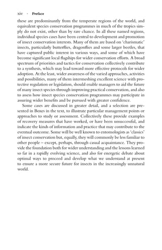 xiv · Preface
these are predominantly from the temperate regions of the world, and
equivalent species conservation programmes in much of the tropics sim-
ply do not exist, other than by rare chance. In all these named regions,
individual species cases have been central to development and promotion
of insect conservation interests. Many of them are based on ‘charismatic’
insects, particularly butterﬂies, dragonﬂies and some larger beetles, that
have captured public interest in various ways, and some of which have
become signiﬁcant local ﬂagships for wider conservation efforts. A broad
spectrum of priorities and tactics for conservation collectively contribute
to a synthesis, which may lead toward more effective protocols for wider
adoption. At the least, wider awareness of the varied approaches, activities
and possibilities, many of them intermeshing excellent science with pro-
tective regulation or legislation, should enable managers to aid the future
of many insect species through improving practical conservation, and also
to assess how insect species conservation programmes may participate in
assuring wider beneﬁts and be pursued with greater conﬁdence.
Some cases are discussed in greater detail, and a selection are pre-
sented in Boxes in the text, to illustrate particular management points or
approaches to study or assessment. Collectively these provide examples
of recovery measures that have worked, or have been unsuccessful, and
indicate the kinds of information and practice that may contribute to the
eventual outcome. Some will be well known to entomologists as ‘classics’
of insect conservation but, equally, they will commonly be less familiar to
other people – except, perhaps, through casual acquaintance. They pro-
vide the foundation both for wider understanding and the lessons learned
so far in a rapidly evolving science, and also for energetic debate about
optimal ways to proceed and develop what we understand at present
to ensure a more secure future for insects in the increasingly unnatural
world.
 