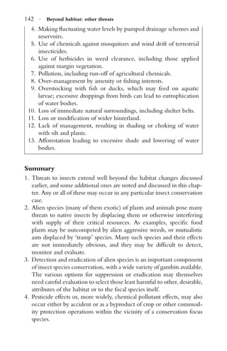 142 · Beyond habitat: other threats
4. Making ﬂuctuating water levels by pumped drainage schemes and
reservoirs.
5. Use of chemicals against mosquitoes and wind drift of terrestrial
insecticides.
6. Use of herbicides in weed clearance, including those applied
against margin vegetation.
7. Pollution, including run-off of agricultural chemicals.
8. Over-management by amenity or ﬁshing interests.
9. Overstocking with ﬁsh or ducks, which may feed on aquatic
larvae; excessive droppings from birds can lead to eutrophication
of water bodies.
10. Loss of immediate natural surroundings, including shelter belts.
11. Loss or modiﬁcation of wider hinterland.
12. Lack of management, resulting in shading or choking of water
with silt and plants.
13. Afforestation leading to excessive shade and lowering of water
bodies.
Summary
1. Threats to insects extend well beyond the habitat changes discussed
earlier, and some additional ones are noted and discussed in this chap-
ter. Any or all of these may occur in any particular insect conservation
case.
2. Alien species (many of them exotic) of plants and animals pose many
threats to native insects by displacing them or otherwise interfering
with supply of their critical resources. As examples, speciﬁc food
plants may be outcompeted by alien aggressive weeds, or mutualistic
ants displaced by ‘tramp’ species. Many such species and their effects
are not immediately obvious, and they may be difﬁcult to detect,
monitor and evaluate.
3. Detection and eradication of alien species is an important component
of insect species conservation, with a wide variety of gambits available.
The various options for suppression or eradication may themselves
need careful evaluation to select those least harmful to other, desirable,
attributes of the habitat or to the focal species itself.
4. Pesticide effects or, more widely, chemical pollutant effects, may also
occur either by accident or as a byproduct of crop or other commod-
ity protection operations within the vicinity of a conservation focus
species.
 