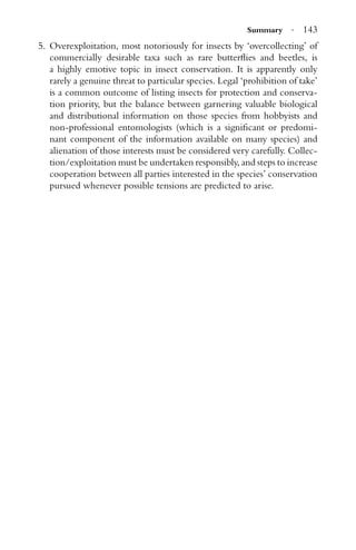 Summary · 143
5. Overexploitation, most notoriously for insects by ‘overcollecting’ of
commercially desirable taxa such as rare butterﬂies and beetles, is
a highly emotive topic in insect conservation. It is apparently only
rarely a genuine threat to particular species. Legal ‘prohibition of take’
is a common outcome of listing insects for protection and conserva-
tion priority, but the balance between garnering valuable biological
and distributional information on those species from hobbyists and
non-professional entomologists (which is a signiﬁcant or predomi-
nant component of the information available on many species) and
alienation of those interests must be considered very carefully. Collec-
tion/exploitation must be undertaken responsibly, and steps to increase
cooperation between all parties interested in the species’ conservation
pursued whenever possible tensions are predicted to arise.
 