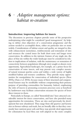 6 r
Adaptive management options:
habitat re-creation
Introduction: improving habitats for insects
The discussions in previous chapters provide some of the perspective
underpinning what might be considered ‘good management’, by help-
ing to deﬁne clear objectives of a conservation programme and the
actions needed to accomplish them, either on particular sites or more
widely. Considerations of habitat extent and quality are integral to this,
with enhancement (sometimes, reinforcement) and restoration of sites
and resources the central issues for both short term and longer term
conservation. In addition to the intrinsic features of any single site, the
place of that site within the wider landscape must be considered in rela-
tion to implications of isolation, with the maintenance or restoration of
connectivity between populations (through sites) sought at almost every
opportunity. Agricultural landscapes, for example, are a prime focus for
conservation of some insects, and may present very complex mosaics
of natural remnant patches across and within a wide variety of highly
modiﬁed habitat and resource conditions. They provide many oppor-
tunities for manipulation for conservation of individual species (New
2005a; Ouin et al. 2004), because many of their structural and composi-
tional features may be modiﬁable without compromising their primary
purpose of providing commodities for humanity. Indeed, emphasising
the roles of insects in promoting ecosystem processes seen as beneﬁcial
by landowners may facilitate conservation measures for species of lesser
direct interest to them.
Particularly in Europe, so-called ‘brownﬁeld sites’ have attracted con-
siderable interest for insect conservation, and have also provided many
opportunities for restoration. These are sites used previously for devel-
opment but now abandoned. They range from old quarries and factory
sites to former railways and roads, but are broadly alike in that they com-
monly have nutrient-poor soils and these may provide ideal opportunity
for colonisation by local ﬂora not well adapted to the more complex
 
