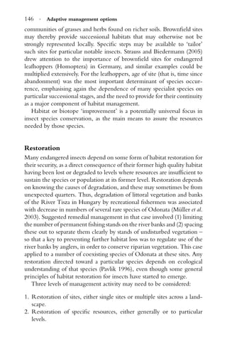 146 · Adaptive management options
communities of grasses and herbs found on richer soils. Brownﬁeld sites
may thereby provide successional habitats that may otherwise not be
strongly represented locally. Speciﬁc steps may be available to ‘tailor’
such sites for particular notable insects. Strauss and Biedermann (2005)
drew attention to the importance of brownﬁeld sites for endangered
leafhoppers (Homoptera) in Germany, and similar examples could be
multiplied extensively. For the leafhoppers, age of site (that is, time since
abandonment) was the most important determinant of species occur-
rence, emphasising again the dependence of many specialist species on
particular successional stages, and the need to provide for their continuity
as a major component of habitat management.
Habitat or biotope ‘improvement’ is a potentially universal focus in
insect species conservation, as the main means to assure the resources
needed by those species.
Restoration
Many endangered insects depend on some form of habitat restoration for
their security, as a direct consequence of their former high quality habitat
having been lost or degraded to levels where resources are insufﬁcient to
sustain the species or population at its former level. Restoration depends
on knowing the causes of degradation, and these may sometimes be from
unexpected quarters. Thus, degradation of littoral vegetation and banks
of the River Tisza in Hungary by recreational ﬁshermen was associated
with decrease in numbers of several rare species of Odonata (M¨uller et al.
2003). Suggested remedial management in that case involved (1) limiting
the number of permanent ﬁshing stands on the river banks and (2) spacing
these out to separate them clearly by stands of undisturbed vegetation –
so that a key to preventing further habitat loss was to regulate use of the
river banks by anglers, in order to conserve riparian vegetation. This case
applied to a number of coexisting species of Odonata at these sites. Any
restoration directed toward a particular species depends on ecological
understanding of that species (Pavlik 1996), even though some general
principles of habitat restoration for insects have started to emerge.
Three levels of management activity may need to be considered:
1. Restoration of sites, either single sites or multiple sites across a land-
scape.
2. Restoration of speciﬁc resources, either generally or to particular
levels.
 