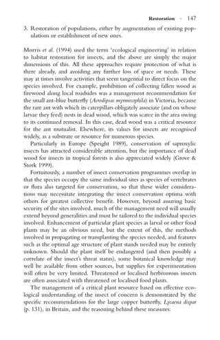 Restoration · 147
3. Restoration of populations, either by augmentation of existing pop-
ulations or establishment of new ones.
Morris et al. (1994) used the term ‘ecological engineering’ in relation
to habitat restoration for insects, and the above are simply the major
dimensions of this. All these approaches require protection of what is
there already, and avoiding any further loss of space or needs. These
may at times involve activities that seem tangential to direct focus on the
species involved. For example, prohibition of collecting fallen wood as
ﬁrewood along local roadsides was a management recommendation for
the small ant-blue butterﬂy (Acrodipsas myrmecophila) in Victoria, because
the rare ant with which its caterpillars obligately associate (and on whose
larvae they feed) nests in dead wood, which was scarce in the area owing
to its continued removal. In this case, dead wood was a critical resource
for the ant mutualist. Elsewhere, its values for insects are recognised
widely, as a substrate or resource for numerous species.
Particularly in Europe (Speight 1989), conservation of saproxylic
insects has attracted considerable attention, but the importance of dead
wood for insects in tropical forests is also appreciated widely (Grove &
Stork 1999).
Fortuitously, a number of insect conservation programmes overlap in
that the species occupy the same individual sites as species of vertebrates
or ﬂora also targeted for conservation, so that these wider considera-
tions may necessitate integrating the insect conservation optima with
others for greatest collective beneﬁt. However, beyond assuring basic
security of the sites involved, much of the management need will usually
extend beyond generalities and must be tailored to the individual species
involved. Enhancement of particular plant species as larval or other food
plants may be an obvious need, but the extent of this, the methods
involved in propagating or transplanting the species needed, and features
such as the optimal age structure of plant stands needed may be entirely
unknown. Should the plant itself be endangered (and then possibly a
correlate of the insect’s threat status), some botanical knowledge may
well be available from other sources, but supplies for experimentation
will often be very limited. Threatened or localised herbivorous insects
are often associated with threatened or localised food plants.
The management of a critical plant resource based on effective eco-
logical understanding of the insect of concern is demonstrated by the
speciﬁc recommendations for the large copper butterﬂy, Lycaena dispar
(p. 131), in Britain, and the reasoning behind these measures:
 