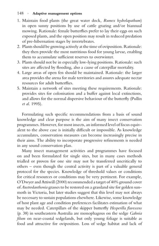 148 · Adaptive management options
1. Maintain food plants (the great water dock, Rumex hydrolapathum)
in open sunny positions by use of cattle grazing and/or biannual
mowing. Rationale: female butterﬂies prefer to lay their eggs on such
exposed plants, and the open position may result in reduced predation
of pre-hibernation stages by invertebrates.
2. Plants should be growing actively at the time of oviposition. Rationale:
they then provide the most nutritious food for young larvae, enabling
them to accumulate sufﬁcient reserves to overwinter.
3. Plants should not be in especially low-lying positions. Rationale: such
sites are affected by ﬂooding, also a cause of caterpillar mortality.
4. Large areas of open fen should be maintained. Rationale: the larger
area provides the arena for male territories and assures adequate nectar
resources for adult butterﬂies.
5. Maintain a network of sites meeting these requirements. Rationale:
provides sites for colonisation and a buffer against local extinctions,
and allows for the normal dispersive behaviour of the butterﬂy (Pullin
et al. 1995).
Formulating such speciﬁc recommendations from a basis of sound
knowledge and clear purpose is the aim of many insect conservation
programmes. However, for most insects, an informed level of focus equiv-
alent to the above case is initially difﬁcult or impossible. As knowledge
accumulates, conservation measures can become increasingly precise in
their aims. The ability to incorporate progressive reﬁnements is needed
in any sound conservation plan.
Many insect management activities and programmes have focused
on and been formulated for single sites, but in many cases methods
trialled or proven for one site may not be transferred uncritically to
others – even though the central activity is part of a valuable general
protocol for the species. Knowledge of threshold values or conditions
for critical resources or conditions may be very pertinent. For example,
O’Dwyer and Attiwill (2000) recommended a target of 40% ground cover
of Austrodanthonia grasses to be restored on a grassland site for golden sun-
moth in Victoria, but later studies suggest that this level may not always
be necessary to sustain populations elsewhere. Likewise, some knowledge
of host plant age and condition preferences facilitates estimation of what
may be needed. Caterpillars of the skipper butterﬂy Hesperilla ﬂavescens
(p. 38) in southeastern Australia are monophagous on the sedge Gahnia
ﬁlum on near-coastal sedgelands, but only young foliage is suitable as
food and attractive for oviposition. Loss of sedge habitat and lack of
 