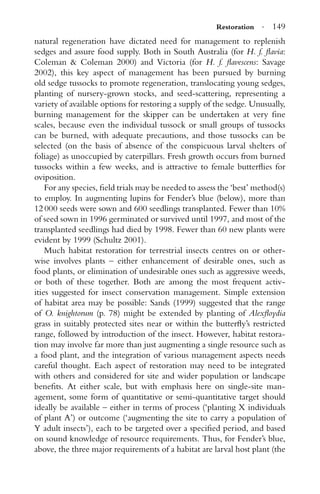 Restoration · 149
natural regeneration have dictated need for management to replenish
sedges and assure food supply. Both in South Australia (for H. f. ﬂavia:
Coleman & Coleman 2000) and Victoria (for H. f. ﬂavescens: Savage
2002), this key aspect of management has been pursued by burning
old sedge tussocks to promote regeneration, translocating young sedges,
planting of nursery-grown stocks, and seed-scattering, representing a
variety of available options for restoring a supply of the sedge. Unusually,
burning management for the skipper can be undertaken at very ﬁne
scales, because even the individual tussock or small groups of tussocks
can be burned, with adequate precautions, and those tussocks can be
selected (on the basis of absence of the conspicuous larval shelters of
foliage) as unoccupied by caterpillars. Fresh growth occurs from burned
tussocks within a few weeks, and is attractive to female butterﬂies for
oviposition.
For any species, ﬁeld trials may be needed to assess the ‘best’ method(s)
to employ. In augmenting lupins for Fender’s blue (below), more than
12 000 seeds were sown and 600 seedlings transplanted. Fewer than 10%
of seed sown in 1996 germinated or survived until 1997, and most of the
transplanted seedlings had died by 1998. Fewer than 60 new plants were
evident by 1999 (Schultz 2001).
Much habitat restoration for terrestrial insects centres on or other-
wise involves plants – either enhancement of desirable ones, such as
food plants, or elimination of undesirable ones such as aggressive weeds,
or both of these together. Both are among the most frequent activ-
ities suggested for insect conservation management. Simple extension
of habitat area may be possible: Sands (1999) suggested that the range
of O. knightorum (p. 78) might be extended by planting of Alexﬂoydia
grass in suitably protected sites near or within the butterﬂy’s restricted
range, followed by introduction of the insect. However, habitat restora-
tion may involve far more than just augmenting a single resource such as
a food plant, and the integration of various management aspects needs
careful thought. Each aspect of restoration may need to be integrated
with others and considered for site and wider population or landscape
beneﬁts. At either scale, but with emphasis here on single-site man-
agement, some form of quantitative or semi-quantitative target should
ideally be available – either in terms of process (‘planting X individuals
of plant A’) or outcome (‘augmenting the site to carry a population of
Y adult insects’), each to be targeted over a speciﬁed period, and based
on sound knowledge of resource requirements. Thus, for Fender’s blue,
above, the three major requirements of a habitat are larval host plant (the
 