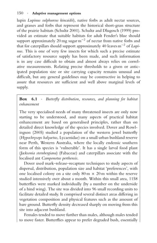 150 · Adaptive management options
lupin Lupinus sulphureus kincaidii), native forbs as adult nectar sources,
and grasses and forbs that represent the historical short-grass structure
of the prairie habitats (Schultz 2001). Schultz and Dlugosch (1999) pro-
vided an estimate that suitable habitats for adult Fender’s blue should
support approximately 20 mg sugar m−2
of nectar from native forbs and
that for caterpillars should support approximately 40 leaves m−2
of Lupi-
nus. This is one of very few insects for which such a precise estimate
of satisfactory resource supply has been made, and such information
is in any case difﬁcult to obtain and almost always relies on correl-
ative measurements. Relating precise thresholds to a given or antic-
ipated population size or site carrying capacity remains unusual and
difﬁcult, but any general guidelines may be constructive in helping to
assure that resources are sufﬁcient and well above marginal levels of
supply.
Box 6.1 · Butterﬂy distribution, resources, and planning for habitat
enhancement
The very specialised needs of many threatened insects are only now
starting to be understood, and many aspects of practical habitat
enhancement are based on generalised principles, rather than on
detailed direct knowledge of the species involved. Dover and Rowl-
ingson (2005) studied a population of the western jewel butterﬂy
(Hypochrysops halyaetus, Lycaenidae) on a small urban bushland reserve
near Perth, Western Australia, where the locally endemic southern
form of this species is ‘vulnerable’. It has a single larval food plant
(Jacksonia sternbergiana) (Fabaceae) and caterpillars associate with the
localised ant Camponotus perthensis.
Dover used mark–release–recapture techniques to study aspects of
dispersal, distribution, population size and habitat ‘preferences’, with
one localised colony on a site only 80 m × 20 m within the reserve
studied intensively over about a month. Within this small area, 1158
butterﬂies were marked individually (by a number on the underside
of a hind wing). The site was divided into 96 small recording units to
facilitate detailed study. It comprised several distinct areas differing in
vegetation composition and physical features such as the amount of
bare ground. Butterﬂy density decreased sharply on moving from this
site into adjacent bushland.
Females tended to move further than males, although males tended
to move faster. Butterﬂies appear to prefer degraded bush, essentially
 