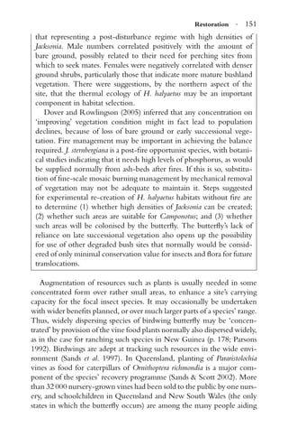 Restoration · 151
that representing a post-disturbance regime with high densities of
Jacksonia. Male numbers correlated positively with the amount of
bare ground, possibly related to their need for perching sites from
which to seek mates. Females were negatively correlated with denser
ground shrubs, particularly those that indicate more mature bushland
vegetation. There were suggestions, by the northern aspect of the
site, that the thermal ecology of H. halyaetus may be an important
component in habitat selection.
Dover and Rowlingson (2005) inferred that any concentration on
‘improving’ vegetation condition might in fact lead to population
declines, because of loss of bare ground or early successional vege-
tation. Fire management may be important in achieving the balance
required. J. sternbergiana is a post-ﬁre opportunist species, with botani-
cal studies indicating that it needs high levels of phosphorus, as would
be supplied normally from ash-beds after ﬁres. If this is so, substitu-
tion of ﬁne-scale mosaic burning management by mechanical removal
of vegetation may not be adequate to maintain it. Steps suggested
for experimental re-creation of H. halyaetus habitats without ﬁre are
to determine (1) whether high densities of Jacksonia can be created;
(2) whether such areas are suitable for Camponotus; and (3) whether
such areas will be colonised by the butterﬂy. The butterﬂy’s lack of
reliance on late successional vegetation also opens up the possibility
for use of other degraded bush sites that normally would be consid-
ered of only minimal conservation value for insects and ﬂora for future
translocations.
Augmentation of resources such as plants is usually needed in some
concentrated form over rather small areas, to enhance a site’s carrying
capacity for the focal insect species. It may occasionally be undertaken
with wider beneﬁts planned, or over much larger parts of a species’ range.
Thus, widely dispersing species of birdwing butterﬂy may be ‘concen-
trated’ by provision of the vine food plants normally also dispersed widely,
as in the case for ranching such species in New Guinea (p. 178; Parsons
1992). Birdwings are adept at tracking such resources in the wide envi-
ronment (Sands et al. 1997). In Queensland, planting of Pararistolochia
vines as food for caterpillars of Ornithoptera richmondia is a major com-
ponent of the species’ recovery programme (Sands & Scott 2002). More
than 32 000 nursery-grown vines had been sold to the public by one nurs-
ery, and schoolchildren in Queensland and New South Wales (the only
states in which the butterﬂy occurs) are among the many people aiding
 