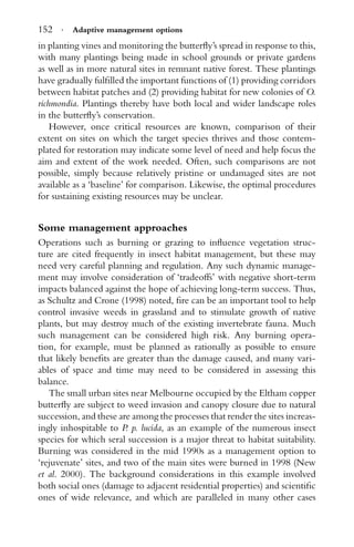 152 · Adaptive management options
in planting vines and monitoring the butterﬂy’s spread in response to this,
with many plantings being made in school grounds or private gardens
as well as in more natural sites in remnant native forest. These plantings
have gradually fulﬁlled the important functions of (1) providing corridors
between habitat patches and (2) providing habitat for new colonies of O.
richmondia. Plantings thereby have both local and wider landscape roles
in the butterﬂy’s conservation.
However, once critical resources are known, comparison of their
extent on sites on which the target species thrives and those contem-
plated for restoration may indicate some level of need and help focus the
aim and extent of the work needed. Often, such comparisons are not
possible, simply because relatively pristine or undamaged sites are not
available as a ‘baseline’ for comparison. Likewise, the optimal procedures
for sustaining existing resources may be unclear.
Some management approaches
Operations such as burning or grazing to inﬂuence vegetation struc-
ture are cited frequently in insect habitat management, but these may
need very careful planning and regulation. Any such dynamic manage-
ment may involve consideration of ‘tradeoffs’ with negative short-term
impacts balanced against the hope of achieving long-term success. Thus,
as Schultz and Crone (1998) noted, ﬁre can be an important tool to help
control invasive weeds in grassland and to stimulate growth of native
plants, but may destroy much of the existing invertebrate fauna. Much
such management can be considered high risk. Any burning opera-
tion, for example, must be planned as rationally as possible to ensure
that likely beneﬁts are greater than the damage caused, and many vari-
ables of space and time may need to be considered in assessing this
balance.
The small urban sites near Melbourne occupied by the Eltham copper
butterﬂy are subject to weed invasion and canopy closure due to natural
succession, and these are among the processes that render the sites increas-
ingly inhospitable to P. p. lucida, as an example of the numerous insect
species for which seral succession is a major threat to habitat suitability.
Burning was considered in the mid 1990s as a management option to
‘rejuvenate’ sites, and two of the main sites were burned in 1998 (New
et al. 2000). The background considerations in this example involved
both social ones (damage to adjacent residential properties) and scientiﬁc
ones of wide relevance, and which are paralleled in many other cases
 