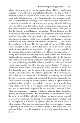 Some management approaches · 153
where ‘ﬁre management’ may be contemplated. These considerations
included (1) time of year to burn; (2) the intensity of the ﬁre needed; (3)
whether to burn all or part of the site or sites, and if the latter, which
parts; and (4) that there was risk of destroying the entire resident popula-
tion of the butterﬂy on the site(s). These and other factors were discussed
extensively within the species’ management group, with the following
outcomes: (1) resolve that without drastic management intervention, the
sites would become non-viable for the butterﬂy within a few years, so
that the butterﬂy would become extinct there; (2) that burning was the
most suitable option to pursue (the only alternative of labour-intensive
hand weeding and tree lopping was less likely to provide any equivalent
long-term remediation, would cause greater physical damage to the sites,
and would be more difﬁcult and costly to undertake); (3) that, should
the population be destroyed by ﬁre, other colonies were available within
a few hundred metres as sources for translocation or possible natural
recolonisation; (4) that burning should take place as late as possible in
the summer, allowing the caterpillars to feed for as long as possible pre-
ceding their normal low feeding period over winter, and before their
food supply was destroyed; (5) burning should take place in the daytime,
while the nocturnally active caterpillars were sheltered below ground in
ant nests; (6) burning should be as hot as possible to reduce seedbeds of
exotic weeds, and to extend to the tree canopy. Further, (7) counts of
caterpillars earlier in the season revealed a few ‘hotspots’ of abundance
that should be protected, for example by damping-down. Local com-
munity fears were allayed by extensive publicity and the burning was
undertaken by experienced local ﬁre brigades as a training exercise with
the site perimeters patrolled and monitored thoroughly during the ﬁre.
Such exercises can only be undertaken satisfactorily in optimal weather
conditions, here windless, hot and dry – to the extent that the burn
was postponed for a whole year because such conditions did not prevail
over the period initially projected for the operation. Substantial ﬂexi-
bility in organisation is needed, so that any planned burns should not
initially be delayed until the latest possible time. Considerations such as
the above are needed in each individual case, to evaluate parameters such
as intensity, extent, seasonal timing of controlled burns, whether each
is contemplated as a one-off or repeated exercise and, if the latter, at
what intervals. One practical dilemma is that burning regimes needed
to promote host plants may risk direct damage to the insect, and some
judicious balance may be needed to achieve the optimal outcome, as
above.
 