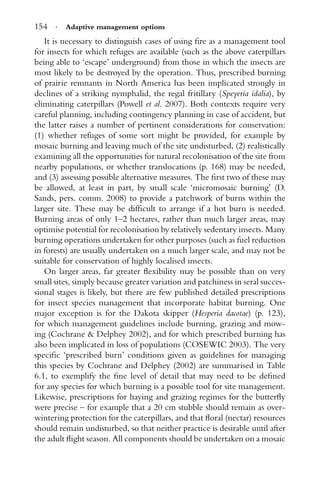 154 · Adaptive management options
It is necessary to distinguish cases of using ﬁre as a management tool
for insects for which refuges are available (such as the above caterpillars
being able to ‘escape’ underground) from those in which the insects are
most likely to be destroyed by the operation. Thus, prescribed burning
of prairie remnants in North America has been implicated strongly in
declines of a striking nymphalid, the regal fritillary (Speyeria idalia), by
eliminating caterpillars (Powell et al. 2007). Both contexts require very
careful planning, including contingency planning in case of accident, but
the latter raises a number of pertinent considerations for conservation:
(1) whether refuges of some sort might be provided, for example by
mosaic burning and leaving much of the site undisturbed, (2) realistically
examining all the opportunities for natural recolonisation of the site from
nearby populations, or whether translocations (p. 168) may be needed,
and (3) assessing possible alternative measures. The ﬁrst two of these may
be allowed, at least in part, by small scale ‘micromosaic burning’ (D.
Sands, pers. comm. 2008) to provide a patchwork of burns within the
larger site. These may be difﬁcult to arrange if a hot burn is needed.
Burning areas of only 1–2 hectares, rather than much larger areas, may
optimise potential for recolonisation by relatively sedentary insects. Many
burning operations undertaken for other purposes (such as fuel reduction
in forests) are usually undertaken on a much larger scale, and may not be
suitable for conservation of highly localised insects.
On larger areas, far greater ﬂexibility may be possible than on very
small sites, simply because greater variation and patchiness in seral succes-
sional stages is likely, but there are few published detailed prescriptions
for insect species management that incorporate habitat burning. One
major exception is for the Dakota skipper (Hesperia dacotae) (p. 123),
for which management guidelines include burning, grazing and mow-
ing (Cochrane & Delphey 2002), and for which prescribed burning has
also been implicated in loss of populations (COSEWIC 2003). The very
speciﬁc ‘prescribed burn’ conditions given as guidelines for managing
this species by Cochrane and Delphey (2002) are summarised in Table
6.1, to exemplify the ﬁne level of detail that may need to be deﬁned
for any species for which burning is a possible tool for site management.
Likewise, prescriptions for haying and grazing regimes for the butterﬂy
were precise – for example that a 20 cm stubble should remain as over-
wintering protection for the caterpillars, and that ﬂoral (nectar) resources
should remain undisturbed, so that neither practice is desirable until after
the adult ﬂight season. All components should be undertaken on a mosaic
 