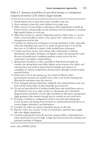 Some management approaches · 155
Table 6.1 Summary of guidelines for prescribed burning as a management
component for habitats of the Dakota skipper butterﬂy
1. Divide habitat into as many burn units as feasible at the site.
2. Never attempt to burn the entire habitat in any single year.
3. Allow at least 3–4 years before re-burning to allow populations to build up
between burns, and generally use the maximum interval adequate to maintain
high quality habitat on each unit.
4. Allow ﬁres to burn in a patchy (‘ﬁngering’) pattern within units, i.e. do not
make a concerted effort to burn ‘every square inch’, unless there is a clear
management need for this.
5. Consider use of proactive techniques to increase patchiness of ﬁres, especially
when the individual units may be (1) small, (2) greater than 0.5 ha for the
burn area or (3) difﬁcult to protect with standard burn techniques.
6. Conduct pre-burn surveys and evaluate other information to indicate
distribution and relative abundance of skippers within and among burn units.
Because of possible poor conditions prudent to plan surveys for two
consecutive years before a planned burn.
7. Spring burns should be as early as possible to limit larval mortality. In
contrast, late spring burns may delay/deplete nectar resources for adults, and
autumn burns may result in greater larval mortality and exposure of
caterpillars to extreme temperatures during winter, through removal of plant
material shelters.
8. If ﬁres have to be in late spring (e.g. for control of Bromus) other
precautionary measures are needed, such as ﬁner scale mosaic burning and
allowing for maximum inter-ﬁre interval.
9. If site managed with prescribed ﬁre, subdivide into rotational burn units, not
least to help conservation of other butterﬂy species present.
10. Do not use prescribed ﬁre if smallest feasible burn unit would burn most or
all of habitat in one year, unless nearby re-colonisation site is identiﬁed.
Augmentation/restoration of such adjacent habitat or alternative management
(light grazing or late summer haying) may be needed on such small areas.
11. If change is needed in conﬁguration of burn units after prescribing plan
review location and timing of recent burns to understand potential effects on
current skipper abundance and distribution.
12. Consider any other rare prairie-dependent species on the sites.
13. Plan for ‘worst case scenario’ of out-of-control ﬁres, and how these might
affect the skipper population.
14. Consider reducing fuel levels the previous autumn before conducting burns
where fuel levels seem to be high, as high fuel levels increase ﬁre intensity and
potential mortality of skippers.
Source: after USFWS (2005).
 