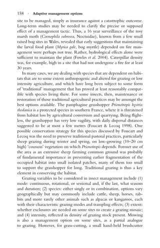 158 · Adaptive management options
site to be managed, simply as insurance against a catastrophic outcome.
Long-term studies may be needed to clarify the precise or supposed
effect of a management tactic. Thus, a 16 year surveillance of the rosy
marsh moth (Coenophila subrosea, Noctuidae), known from a few small
raised bog sites in Wales, revealed that early suggestions that maintaining
the larval food plant (Myrica gale, bog myrtle) depended on ﬁre man-
agement were perhaps not true. Rather, hydrological effects alone were
sufﬁcient to maintain the plant (Fowles et al. 2004). Caterpillar density
was, for example, high in a site that had not undergone a ﬁre for at least
30 years.
In many cases, we are dealing with species that are dependent on habi-
tats that are to some extent anthropogenic and altered for grazing or low
intensity agriculture, and which have long been subject to some form
of ‘traditional’ management that has proved at least reasonably compat-
ible with species living there. For some insects, then, maintenance or
restoration of those traditional agricultural practices may be amongst the
best options available. The pamphagine grasshopper Prionotropis hystrix
rhodanica is a protected species in southern France, where it is threatened
from habitat loss by agricultural conversion and quarrying. Being ﬂight-
less, the grasshopper has very low vagility, with daily dispersal distances
suggested to be at most a few metres (Foucart & Lecoq 1998). One
possible conservation strategy for this species discussed by Foucart and
Lecoq was the need to preserve traditional pastoral practices, particularly
sheep grazing during winter and spring, on low-growing (10–20 cm
high) ‘cousson’ vegetation on which Prionotropis depends. Former use of
the area as an extensive sheep farming common ground was probably
of fundamental importance in preventing earlier fragmentation of the
occupied habitat into small isolated patches, many of them too small
to support the grasshopper for long. Traditional grazing is thus a key
element in conserving the habitat.
Grazing variables to be considered in insect management include (1)
mode: continuous, rotational, or sessional and, if the last, what seasons
and duration; (2) species: either singly or in combination, options vary
geographically but may commonly include cattle, sheep, horses, rab-
bits and more rarely other animals such as alpacas or kangaroos, each
with their characteristic grazing modes and trampling effects; (3) extent:
whether exclosures are needed on some sites to create a grazing mosaic;
and (4) intensity, reﬂected in density of grazing stock present. Mowing
is also a management option on some sites, as a partial analogue
to grazing. However, for grass-cutting, a small hand-held brushcutter
 