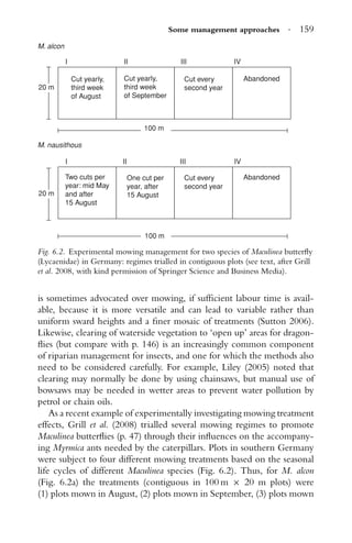 Some management approaches · 159
Cut yearly,
third week
of August
Cut yearly,
third week
of September
Cut every
second year
Abandoned
Abandoned
100 m
Two cuts per
year: mid May
and after
15 August
One cut per
year, after
15 August
Cut every
second year
M. alcon
M. nausithous
100 m
20 m
20 m
III
I II III IV
III IV
Fig. 6.2. Experimental mowing management for two species of Maculinea butterﬂy
(Lycaenidae) in Germany: regimes trialled in contiguous plots (see text, after Grill
et al. 2008, with kind permission of Springer Science and Business Media).
is sometimes advocated over mowing, if sufﬁcient labour time is avail-
able, because it is more versatile and can lead to variable rather than
uniform sward heights and a ﬁner mosaic of treatments (Sutton 2006).
Likewise, clearing of waterside vegetation to ‘open up’ areas for dragon-
ﬂies (but compare with p. 146) is an increasingly common component
of riparian management for insects, and one for which the methods also
need to be considered carefully. For example, Liley (2005) noted that
clearing may normally be done by using chainsaws, but manual use of
bowsaws may be needed in wetter areas to prevent water pollution by
petrol or chain oils.
As a recent example of experimentally investigating mowing treatment
effects, Grill et al. (2008) trialled several mowing regimes to promote
Maculinea butterﬂies (p. 47) through their inﬂuences on the accompany-
ing Myrmica ants needed by the caterpillars. Plots in southern Germany
were subject to four different mowing treatments based on the seasonal
life cycles of different Maculinea species (Fig. 6.2). Thus, for M. alcon
(Fig. 6.2a) the treatments (contiguous in 100 m × 20 m plots) were
(1) plots mown in August, (2) plots mown in September, (3) plots mown
 