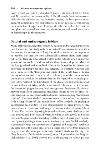 160 · Adaptive management options
every second year and (4) abandoned plots. This differed for M. teleius
and M. nausithous, as shown in Fig. 6.2b. Although details of outcome
differ for the different ant and butterﬂy species, the best general man-
agement compromise was suspected to be mowing once a year during
the second half of September. This was after the caterpillars have left the
host plant and entered ant nests, and the treatment enhanced abundance
of Myrmica spp. in the meadows.
Natural and anthropogenic habitats
Many of the sites managed for insects by burning and/or grazing/mowing
noted above are essentially only ‘semi-natural’ in character because their
features are the outcomes of long historical or traditional management
by people, and they are now substantially different from their ‘origi-
nal’ form. They are now valued widely as the habitats where numerous
species of insects live, and on which those insects depend. Many of
the key grassland and woodland habitats for butterﬂies in Britain and
elsewhere in Europe fall into this category. In contrast, Australia and
some more recently ‘Europeanised’ parts of the world have a shorter
history of substantial change, so that at least part of the insect conser-
vation focus devolves on habitats that can be regarded as relatively pris-
tine (albeit without full knowledge of the changes resulting from earlier
human inﬂuences). Many of the semi-natural habitats we seek to sustain
for insects are plagioclimaxes, and management fundamentally aims to
prevent them from undergoing succession toward forests or other cli-
max seres. In essence, conservation depends on maintaining ‘disturbance
regimes’ of various kinds. Long-term maintenance of such ecosystems
with a long history of land modiﬁcation often depends on grazing or
disturbances such as ﬁre, so that abandonment of these practices may
pose a threat to many insects through facilitating and accelerating habitat
change. The impacts of grazing by megaherbivores, particularly on grass-
land insects, have been studied extensively but, as Ellis (2003) and others
have emphasised, detailed knowledge of the effects of grazing on popula-
tion dynamics of single insect species is often very poor. Such knowledge
is commonly based on comparisons of ‘grazed’ and ‘ungrazed’ patches at
the same site at the same time, or on a single time series from ungrazed
to grazed on the same patch. A more detailed study on the bog frit-
illary butterﬂy (Proclossininia eunomia) over 15 generations in Belgium
(Schtickzelle et al. 2007) showed that cattle grazing on habitat patches
 