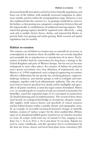 Habitat re-creation · 161
decreased butterﬂy host plants and led to lower butterﬂy populations and
lower use of the habitat, with markedly increased emigration to other,
more suitable, patches within the metapopulation range. However, it was
also emphasised that the converse (i.e. no grazing) would fail to conserve
the habitat, so that grazing was a pragmatic compromise between this and
the impracticable re-establishment of traditional mowing regimes. They
noted that grazing regimes should be regulated more effectively – using
such aids as mobile electric fences, shelter, and mineral-lick blocks, to
prevent both over-grazing and under-grazing. Both seasonal and spatial
regulations may be needed.
Habitat re-creation
The extreme case of habitat re-creation may occasionally be necessary, or
contemplated, in situations where all available sites are severely degraded
and unsuitable for re-introduction or introduction of an insect. Recla-
mation of derelict land for conservation has long been a strategy in the
United Kingdom and parts of Western Europe, but has not yet become
widespread in most other places. Re-creation of habitat for particular
insect species necessitates very clear deﬁnition of requirements and, as
Morris et al. (1994) emphasised, such ecological engineering necessitates
effective collaboration for any speciﬁc site, involving planners, engineers,
landscape architects, and amenity groups as well as ecologists and ento-
mologists, together with local administrative authority. The aim of any
such exercise must be speciﬁed very clearly, and be intelligible and agree-
able to all parties involved, as must the major actions formulated. Morris
et al., in considering the re-creation of early successional communities for
butterﬂies, noted the sequential stages of (1) conceptual reconstruction,
(2) detailed planning and (3) implementation. The second of these draws
most heavily on ecological knowledge to incorporate adequate sustain-
able supplies (with sources known and speciﬁed) of critical resources
and key habitat features within a suitable climatic and topographic arena.
As an example of successful mechanical/structural changes to butterﬂy
habitats, creation of ‘surface scrapes’ for the silver-studded blue (Plebejus
argus) in an abandoned inﬁlled quarry involved use of a bucket excavator
to create 26 scrapes (with total area of around 0.2 ha), ranging in size
from 3 m × 16 m to 30 m × 10 m and about 10 cm deep. Topsoil was
used to create windbreaks, and this operation led to recolonisation by
the host ant (Lasius alienus) and larval food plant (Lotus corniculatus) (De
 