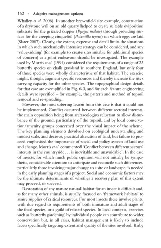 162 · Adaptive management options
Whalley et al. 2006). In another brownﬁeld site example, construction
of a drystone wall on an old quarry helped to create suitable oviposition
substrate for the grizzled skipper (Pyrgus malvae) through providing sur-
face for the creeping cinquefoil (Potentilla repens) on which eggs are laid
(Slater 2007). Clearly, the extent, expense and detail limits the situations
in which such mechanically intensive strategy can be considered, and any
‘value-adding’ (for example to create sites suitable for additional species
of concern) as a joint endeavour should be investigated. The example
used by Morris et al. (1994) considered the requirements of a range of 23
butterﬂy species on chalk grassland in southern England, but only four
of those species were wholly characteristic of that habitat. The exercise
might, though, augment speciﬁc resources and thereby increase the site’s
carrying capacity for the other species. The topographical design details
for that case are exempliﬁed in Fig. 6.3, and for each feature engineering
details were speciﬁed – for example, the pattern and method of topsoil
removal and re-spreading.
However, the most sobering lesson from this case is that it could not
be implemented. Conﬂict occurred between different sectoral interests,
the main opposition being from archaeologists reluctant to allow distur-
bance of the ground, particularly of the topsoil, and by local conserva-
tion/amenity groups concerned over the visual impact of the scheme.
The key planning elements devolved on ecological understanding and
modest scale, and decisive, practical alteration of land, but failure to pro-
ceed emphasised the importance of social and policy aspects of land use
and change. Morris et al. commented ‘Conﬂict between different sectoral
interests in the countryside . . . is inevitable and unavoidable’. In the case
of insects, for which much public opinion will not initially be sympa-
thetic, considerable attention to anticipate and reconcile such differences,
particularly those involving major change to a site or landscape, is needed
in the early planning stages of a project. Social and economic factors may
be the ultimate determinants of whether a recovery plan of this extent
may proceed, or succeed.
Restoration of any mature natural habitat for an insect is difﬁcult and,
as for many other animals, is usually focused on ‘framework habitats’ to
assure supplies of critical resources. For most insects these involve plants,
with due regard to requirements of both immature and adult stages of
the focal species, or a guild of related species. In local contexts, exercises
such as ‘butterﬂy gardening’ by individual people can contribute to wider
conservation but, in all cases, habitat management is likely to include
facets speciﬁcally targeting extent and quality of the sites involved. Kirby
 