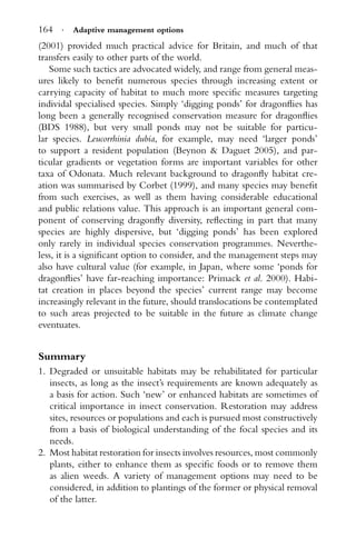 164 · Adaptive management options
(2001) provided much practical advice for Britain, and much of that
transfers easily to other parts of the world.
Some such tactics are advocated widely, and range from general meas-
ures likely to beneﬁt numerous species through increasing extent or
carrying capacity of habitat to much more speciﬁc measures targeting
individal specialised species. Simply ‘digging ponds’ for dragonﬂies has
long been a generally recognised conservation measure for dragonﬂies
(BDS 1988), but very small ponds may not be suitable for particu-
lar species. Leucorrhinia dubia, for example, may need ‘larger ponds’
to support a resident population (Beynon & Daguet 2005), and par-
ticular gradients or vegetation forms are important variables for other
taxa of Odonata. Much relevant background to dragonﬂy habitat cre-
ation was summarised by Corbet (1999), and many species may beneﬁt
from such exercises, as well as them having considerable educational
and public relations value. This approach is an important general com-
ponent of conserving dragonﬂy diversity, reﬂecting in part that many
species are highly dispersive, but ‘digging ponds’ has been explored
only rarely in individual species conservation programmes. Neverthe-
less, it is a signiﬁcant option to consider, and the management steps may
also have cultural value (for example, in Japan, where some ‘ponds for
dragonﬂies’ have far-reaching importance: Primack et al. 2000). Habi-
tat creation in places beyond the species’ current range may become
increasingly relevant in the future, should translocations be contemplated
to such areas projected to be suitable in the future as climate change
eventuates.
Summary
1. Degraded or unsuitable habitats may be rehabilitated for particular
insects, as long as the insect’s requirements are known adequately as
a basis for action. Such ‘new’ or enhanced habitats are sometimes of
critical importance in insect conservation. Restoration may address
sites, resources or populations and each is pursued most constructively
from a basis of biological understanding of the focal species and its
needs.
2. Most habitat restoration for insects involves resources, most commonly
plants, either to enhance them as speciﬁc foods or to remove them
as alien weeds. A variety of management options may need to be
considered, in addition to plantings of the former or physical removal
of the latter.
 