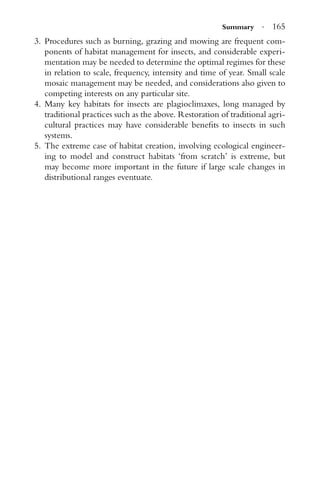 Summary · 165
3. Procedures such as burning, grazing and mowing are frequent com-
ponents of habitat management for insects, and considerable experi-
mentation may be needed to determine the optimal regimes for these
in relation to scale, frequency, intensity and time of year. Small scale
mosaic management may be needed, and considerations also given to
competing interests on any particular site.
4. Many key habitats for insects are plagioclimaxes, long managed by
traditional practices such as the above. Restoration of traditional agri-
cultural practices may have considerable beneﬁts to insects in such
systems.
5. The extreme case of habitat creation, involving ecological engineer-
ing to model and construct habitats ‘from scratch’ is extreme, but
may become more important in the future if large scale changes in
distributional ranges eventuate.
 