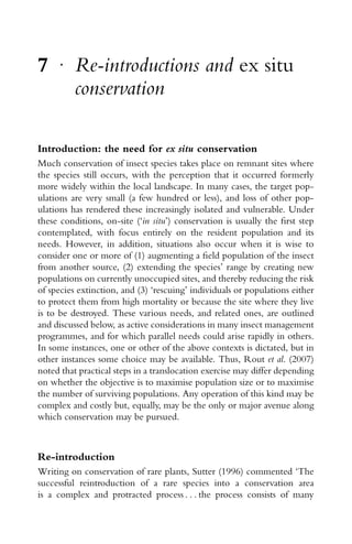 7 r
Re-introductions and ex situ
conservation
Introduction: the need for ex situ conservation
Much conservation of insect species takes place on remnant sites where
the species still occurs, with the perception that it occurred formerly
more widely within the local landscape. In many cases, the target pop-
ulations are very small (a few hundred or less), and loss of other pop-
ulations has rendered these increasingly isolated and vulnerable. Under
these conditions, on-site (‘in situ’) conservation is usually the ﬁrst step
contemplated, with focus entirely on the resident population and its
needs. However, in addition, situations also occur when it is wise to
consider one or more of (1) augmenting a ﬁeld population of the insect
from another source, (2) extending the species’ range by creating new
populations on currently unoccupied sites, and thereby reducing the risk
of species extinction, and (3) ‘rescuing’ individuals or populations either
to protect them from high mortality or because the site where they live
is to be destroyed. These various needs, and related ones, are outlined
and discussed below, as active considerations in many insect management
programmes, and for which parallel needs could arise rapidly in others.
In some instances, one or other of the above contexts is dictated, but in
other instances some choice may be available. Thus, Rout et al. (2007)
noted that practical steps in a translocation exercise may differ depending
on whether the objective is to maximise population size or to maximise
the number of surviving populations. Any operation of this kind may be
complex and costly but, equally, may be the only or major avenue along
which conservation may be pursued.
Re-introduction
Writing on conservation of rare plants, Sutter (1996) commented ‘The
successful reintroduction of a rare species into a conservation area
is a complex and protracted process . . . the process consists of many
 