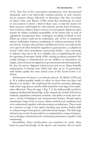 Re-introduction · 169
(17%). Very few of the conservation introductions were documented
adequately, and it was historically common practice in such exercises
not to monitor releases effectively to determine why they succeeded
or failed. Oates and Warren (1990) noted that monitoring was poor
or non-existent in about a third of those cases, so that the reasons for
their outcome could largely be only inferred, and the kind of informa-
tion needed to enhance future exercises was not gained. Apparent major
reasons for failures included unsuitability of the release sites or lack of
appropriate management there, inadequate recording of details so that
follow-up actions could not be undertaken, and ‘ad hoc’ or clandestine
releases undertaken without consultation or without permission of the
site owners. A major value of Oates and Warren’s review is to indicate the
core aspects of what should be regarded as good practice, as adopted in
several ‘codes’ from invertebrate conservation bodies – and, conversely,
to indicate what not to do. It is valuable, also, in emphasising the need
for reporting all attempts: Pavlik (1996, writing on plants) remarked ‘No
careful attempts at reintroduction are too shallow, no innovations too
simple, and no lessons too apparent to go unsummarised and unreported’.
So, also, for insects. Apparent initial success may occur. Many butterﬂy
translocations in Europe have failed only after up to 15 generations,
with habitat quality the most critical cause of this (Leon-Cortes et al.
2003a).
Translocation of insects is an intricate process. As Meads (1994) put
it: ‘It is seldom possible simply to collect an insect from one place and
liberate it in another’. He emphasised the need for systematic planning,
with a four-stage process and the skills needed for each stage to be under-
taken effectively. Thus, for stage 1 (Fig. 7.1), the skills possibly needed to
augment fundamental knowledge at the original site include ﬁeld survey
methods, population estimation methods, and ability to study and eval-
uate a variety of biological and environmental features. Should captive
maintenance (stage 2) be necessary, culture methods and conditions need
to be understood, together with observations on behaviour. These needs
are common to stage 3, but captive breeding may involve further skills
to evaluate longer-term genetic and behavioural changes. The ﬁnal stage
(release) may need to be preceded or accompanied by a range of prepara-
tory techniques and provision for continuing maintenance, together with
monitoring.
Nevertheless, direct translocations can sometimes be made, when
based on good knowledge of the species and assurance that its needs
 