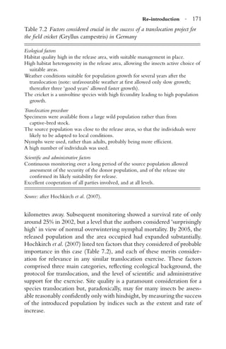 Re-introduction · 171
Table 7.2 Factors considered crucial in the success of a translocation project for
the ﬁeld cricket (Gryllus campestris) in Germany
Ecological factors
Habitat quality high in the release area, with suitable management in place.
High habitat heterogeneity in the release area, allowing the insects active choice of
suitable areas.
Weather conditions suitable for population growth for several years after the
translocation (note: unfavourable weather at ﬁrst allowed only slow growth;
thereafter three ‘good years’ allowed faster growth).
The cricket is a univoltine species with high fecundity leading to high population
growth.
Translocation procedure
Specimens were available from a large wild population rather than from
captive-bred stock.
The source population was close to the release areas, so that the individuals were
likely to be adapted to local conditions.
Nymphs were used, rather than adults, probably being more efﬁcient.
A high number of individuals was used.
Scientiﬁc and administrative factors
Continuous monitoring over a long period of the source population allowed
assessment of the security of the donor population, and of the release site
conﬁrmed its likely suitability for release.
Excellent cooperation of all parties involved, and at all levels.
Source: after Hochkirch et al. (2007).
kilometres away. Subsequent monitoring showed a survival rate of only
around 25% in 2002, but a level that the authors considered ‘surprisingly
high’ in view of normal overwintering nymphal mortality. By 2005, the
released population and the area occupied had expanded substantially.
Hochkirch et al. (2007) listed ten factors that they considered of probable
importance in this case (Table 7.2), and each of these merits consider-
ation for relevance in any similar translocation exercise. These factors
comprised three main categories, reﬂecting ecological background, the
protocol for translocation, and the level of scientiﬁc and administrative
support for the exercise. Site quality is a paramount consideration for a
species translocation but, paradoxically, may for many insects be assess-
able reasonably conﬁdently only with hindsight, by measuring the success
of the introduced population by indices such as the extent and rate of
increase.
 