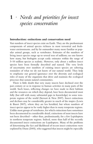1 r
Needs and priorities for insect
species conservation
Introduction: extinctions and conservation need
Vast numbers of insect species exist on Earth. They are the predominant
components of animal species richness in most terrestrial and fresh-
water environments. and by far outnumber many more familiar or pop-
ular animal groups, such as vertebrates. Estimates of the numbers of
living insect species range up to several tens of millions; no one knows
how many, but biologists accept easily estimates within the range of
5–10 million species as realistic. However, only about a million insect
species have been formally described and named. The very levels
of uncertainty over numbers of existing insect species are sobering
reminders of what we do not know of our natural world. They help
to emphasise our general ignorance over the diversity and ecological
roles of many of the organisms that drive and maintain the ecological
processes that sustain natural communities.
There is little doubt that very many insects have declined over the
past century or so in response to human activities in many parts of the
world. Such losses, reﬂecting changes we have made to their habitats
and the resources on which they depend, have been documented most
fully (but still with many substantial gaps in knowledge) in some tem-
perate regions of the world (Stewart & New 2007). Insect extinctions
and declines may be considerably greater in much of the tropics (Lewis
& Basset 2007), where they are less heralded, but where numbers of
insect species appear to be vastly higher than in many temperate regions.
Unlike most groups of vertebrates, for which extinctions have sometimes
been documented in considerable detail, extinctions of most insects have
not been described – other than, predominantly, for a few Lepidoptera
in northern temperate regions. Indeed, more than half of the recently
documented insect extinctions are Lepidoptera. Many of the problems
of determining the fact and likelihood of recent insect extinctions were
explored by Dunn (2005), who suggested that insects might be especially
 
