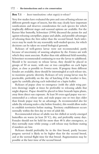 172 · Re-introductions and ex situ conservation
Box 7.1 · Insect translocations: what stage(s) to release?
Very few studies have evaluated the pros and cons of basing releases on
different growth stages of insects, but this may clearly have important
ramiﬁcations and deserves consideration for each species for which
trophically different stages and seasonal options are available. For the
Karner blue butterﬂy, Schweitzer (1994) discussed the points for and
against releasing caterpillars, pupae and adults, and possible advantages
of releasing from the ﬁrst rather than the second brood. Such infer-
ences may be made for any reasonably well-studied species, for which
decisions can be taken on sound biological grounds.
Releases of well-grown larvae were not recommended, partly
because of uncertainty of assuring adoption by the Formica ant with
which they must associate. Rather than risk additional ﬁeld mortality,
Schweitzer recommended continuing to rear the larvae to adulthood.
Should it be necessary to release larvae, they should be placed in
groups of 50 or more, with one or two caterpillars on each lupin
plant, as close as possible to Formica nests. If progeny from different
females are available, these should be intermingled at each release site,
to maximise genetic diversity. Releases of very young larvae may be
practicable, preferably on the day of hatching if the weather is ﬁne,
again by carefully placing each individual on a lupin leaﬂet.
Releases of pupae close to emergence (with the adult wing pat-
tern showing) might at times be preferable to releasing adults that
might disperse. Pupae should be placed in litter beneath lupin plants,
away from direct sun exposure. At least 50 even-aged pupae was rec-
ommended as a release unit, and male pupae one or two days older
than female pupae may be an advantage. As recommended also for
adults (by releasing males a day before females), this would allow males
to establish territories before mating. Territory establishment occurs
normally within the ﬁrst day or two of adult life.
Recommended release of adults was for chilled or newly-emerged
butterﬂies on warm (at least 20 ◦
C), dry, and preferably sunny days.
Females should not be held for more than 48 h after emergence, as
they normally mate while young: a soft release may facilitate mating
if numbers are low.
Releases should preferably be in the ﬁrst brood, partly because
progeny survival is likely to be higher than for the second brood,
and at the normal ﬂight time for that brood. Augmentation may be
possible at the later time of the second brood.
 