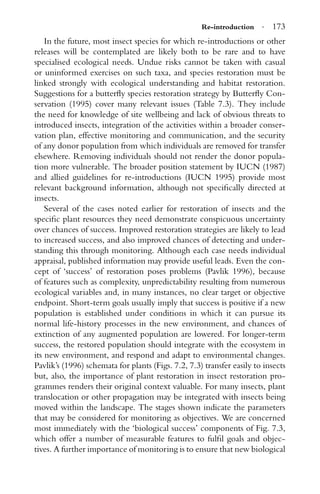 Re-introduction · 173
In the future, most insect species for which re-introductions or other
releases will be contemplated are likely both to be rare and to have
specialised ecological needs. Undue risks cannot be taken with casual
or uninformed exercises on such taxa, and species restoration must be
linked strongly with ecological understanding and habitat restoration.
Suggestions for a butterﬂy species restoration strategy by Butterﬂy Con-
servation (1995) cover many relevant issues (Table 7.3). They include
the need for knowledge of site wellbeing and lack of obvious threats to
introduced insects, integration of the activities within a broader conser-
vation plan, effective monitoring and communication, and the security
of any donor population from which individuals are removed for transfer
elsewhere. Removing individuals should not render the donor popula-
tion more vulnerable. The broader position statement by IUCN (1987)
and allied guidelines for re-introductions (IUCN 1995) provide most
relevant background information, although not speciﬁcally directed at
insects.
Several of the cases noted earlier for restoration of insects and the
speciﬁc plant resources they need demonstrate conspicuous uncertainty
over chances of success. Improved restoration strategies are likely to lead
to increased success, and also improved chances of detecting and under-
standing this through monitoring. Although each case needs individual
appraisal, published information may provide useful leads. Even the con-
cept of ‘success’ of restoration poses problems (Pavlik 1996), because
of features such as complexity, unpredictability resulting from numerous
ecological variables and, in many instances, no clear target or objective
endpoint. Short-term goals usually imply that success is positive if a new
population is established under conditions in which it can pursue its
normal life-history processes in the new environment, and chances of
extinction of any augmented population are lowered. For longer-term
success, the restored population should integrate with the ecosystem in
its new environment, and respond and adapt to environmental changes.
Pavlik’s (1996) schemata for plants (Figs. 7.2, 7.3) transfer easily to insects
but, also, the importance of plant restoration in insect restoration pro-
grammes renders their original context valuable. For many insects, plant
translocation or other propagation may be integrated with insects being
moved within the landscape. The stages shown indicate the parameters
that may be considered for monitoring as objectives. We are concerned
most immediately with the ‘biological success’ components of Fig. 7.3,
which offer a number of measurable features to fulﬁl goals and objec-
tives. A further importance of monitoring is to ensure that new biological
 