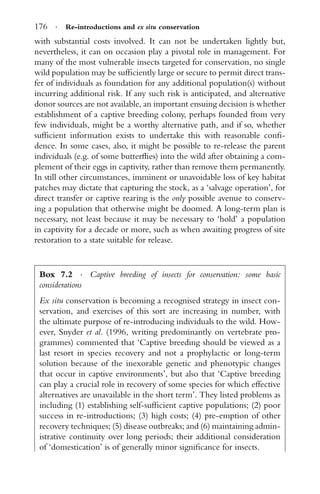 176 · Re-introductions and ex situ conservation
with substantial costs involved. It can not be undertaken lightly but,
nevertheless, it can on occasion play a pivotal role in management. For
many of the most vulnerable insects targeted for conservation, no single
wild population may be sufﬁciently large or secure to permit direct trans-
fer of individuals as foundation for any additional population(s) without
incurring additional risk. If any such risk is anticipated, and alternative
donor sources are not available, an important ensuing decision is whether
establishment of a captive breeding colony, perhaps founded from very
few individuals, might be a worthy alternative path, and if so, whether
sufﬁcient information exists to undertake this with reasonable conﬁ-
dence. In some cases, also, it might be possible to re-release the parent
individuals (e.g. of some butterﬂies) into the wild after obtaining a com-
plement of their eggs in captivity, rather than remove them permanently.
In still other circumstances, imminent or unavoidable loss of key habitat
patches may dictate that capturing the stock, as a ‘salvage operation’, for
direct transfer or captive rearing is the only possible avenue to conserv-
ing a population that otherwise might be doomed. A long-term plan is
necessary, not least because it may be necessary to ‘hold’ a population
in captivity for a decade or more, such as when awaiting progress of site
restoration to a state suitable for release.
Box 7.2 · Captive breeding of insects for conservation: some basic
considerations
Ex situ conservation is becoming a recognised strategy in insect con-
servation, and exercises of this sort are increasing in number, with
the ultimate purpose of re-introducing individuals to the wild. How-
ever, Snyder et al. (1996, writing predominantly on vertebrate pro-
grammes) commented that ‘Captive breeding should be viewed as a
last resort in species recovery and not a prophylactic or long-term
solution because of the inexorable genetic and phenotypic changes
that occur in captive environments’, but also that ‘Captive breeding
can play a crucial role in recovery of some species for which effective
alternatives are unavailable in the short term’. They listed problems as
including (1) establishing self-sufﬁcient captive populations; (2) poor
success in re-introductions; (3) high costs; (4) pre-emption of other
recovery techniques; (5) disease outbreaks; and (6) maintaining admin-
istrative continuity over long periods; their additional consideration
of ‘domestication’ is of generally minor signiﬁcance for insects.
 