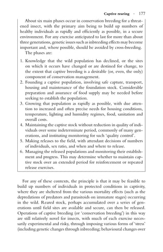 Captive rearing · 177
About six main phases occur in conservation breeding for a threat-
ened insect, with the primary aim being to build up numbers of
healthy individuals as rapidly and efﬁciently as possible, in a secure
environment. For any exercise anticipated to last for more than about
three generations, genetic issues such as inbreeding effects may become
important and, where possible, should be avoided by cross-breeding.
The phases are:
1. Knowledge that the wild population has declined, or the sites
on which it occurs have changed or are destined for change, to
the extent that captive breeding is a desirable (or, even, the only)
component of conservation management.
2. Founding a captive population, involving safe capture, transport,
housing and maintenance of the foundation stock. Considerable
preparation and assurance of food supply may be needed before
seeking to establish the population.
3. Growing that population as rapidly as possible, with due atten-
tion to increased and often precise needs for housing conditions,
temperature, lighting and humidity regimes, food, sanitation and
overall costs.
4. Maintaining the captive stock without reduction in quality of indi-
viduals over some indeterminate period, commonly of many gen-
erations, and instituting monitoring for such ‘quality control’.
5. Making releases to the ﬁeld, with attendant decisions of numbers
of individuals, sex ratio, and when and where to release.
6. Managing the released populations and monitoring their establish-
ment and progress. This may determine whether to maintain cap-
tive stock over an extended period for reinforcement or repeated
release exercises.
For any of these contexts, the principle is that it may be feasible to
build up numbers of individuals in protected conditions in captivity,
where they are sheltered from the various mortality effects (such as the
depredations of predators and parasitoids on immature stages) occurring
in the wild. Reared stock, perhaps accumulated over a series of gen-
erations until ﬁeld sites are available and secure, can then be released.
Operations of captive breeding (or ‘conservation breeding’) in this way
are still relatively novel for insects, with much of each exercise neces-
sarily experimental and risky, through imposing various forms of ‘stress’
(including genetic changes through inbreeding; behavioural changes over
 