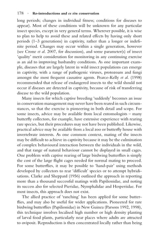 178 · Re-introductions and ex situ conservation
long periods; changes in individual ﬁtness; conditions for diseases to
appear). Most of these conditions will be unknown for any particular
insect species, except in very general terms. Wherever possible, it is wise
to plan to help to avoid these and related effects by having only short
periods (1–3 generations) in captivity, rather than a longer or indeﬁ-
nite period. Changes may occur within a single generation, however
(see Crone et al. 2007, for discussion), and some parameter(s) of insect
‘quality’ merit consideration for monitoring in any continuing exercise
as an aid to improving husbandry conditions. As one important exam-
ple, diseases that are largely latent in wild insect populations can emerge
in captivity, with a range of pathogenic viruses, protozoans and fungi
amongst the most frequent causative agents. Pearce-Kelly et al. (1998)
recommended that release of endangered insects to the wild should not
occur if diseases are detected in captivity, because of risk of transferring
disease to the wild population.
Many insects for which captive breeding ‘suddenly’ becomes an issue
in conservation management may never have been reared in such circum-
stances, so that the exercise is pioneering in both detail and scope. For
some insects, advice may be available from local entomologists – many
butterﬂy collectors, for example, have extensive experience with rearing
rare species, but their procedures may not have been published. Likewise,
practical advice may be available from a local zoo or butterﬂy house with
invertebrate interests. As one common context, mating of the insects
may be difﬁcult to achieve in captivity because it may be the culmination
of complex behavioural interaction between the individuals in the wild,
and that range of natural behaviour cannot be displayed in small cages.
One problem with captive rearing of large birdwing butterﬂies is simply
the cost of the large ﬂight cages needed for normal mating to proceed.
For some butterﬂies, it may be possible to ‘hand-pair’ using methods
developed by collectors to rear ‘difﬁcult’ species or to attempt hybridi-
sations. Clarke and Sheppard (1956) outlined the approach in reporting
more than a thousand successful matings with Papilionidae, and noting
its success also for selected Pieridae, Nymphalidae and Hesperiidae. For
most insects, this approach does not exist.
The allied practice of ‘ranching’ has been applied for some butter-
ﬂies, and may also be useful for wider applications. Pioneered for rare
birdwing butterﬂies (Papilionidae) in New Guinea (Parsons 1992, 1998),
this technique involves localised high number or high density planting
of larval food plants, particularly near places where adults are attracted
to oviposit. Reproduction is then concentrated locally rather than being
 