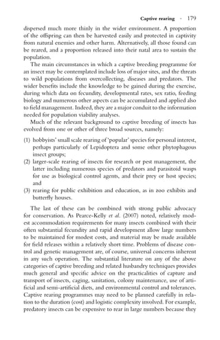 Captive rearing · 179
dispersed much more thinly in the wider environment. A proportion
of the offspring can then be harvested easily and protected in captivity
from natural enemies and other harm. Alternatively, all those found can
be reared, and a proportion released into their natal area to sustain the
population.
The main circumstances in which a captive breeding programme for
an insect may be contemplated include loss of major sites, and the threats
to wild populations from overcollecting, diseases and predators. The
wider beneﬁts include the knowledge to be gained during the exercise,
during which data on fecundity, developmental rates, sex ratio, feeding
biology and numerous other aspects can be accumulated and applied also
to ﬁeld management. Indeed, they are a major conduit to the information
needed for population viability analyses.
Much of the relevant background to captive breeding of insects has
evolved from one or other of three broad sources, namely:
(1) hobbyists’ small scale rearing of ‘popular’ species for personal interest,
perhaps particularly of Lepidoptera and some other phytophagous
insect groups;
(2) larger-scale rearing of insects for research or pest management, the
latter including numerous species of predators and parasitoid wasps
for use as biological control agents, and their prey or host species;
and
(3) rearing for public exhibition and education, as in zoo exhibits and
butterﬂy houses.
The last of these can be combined with strong public advocacy
for conservation. As Pearce-Kelly et al. (2007) noted, relatively mod-
est accommodation requirements for many insects combined with their
often substantial fecundity and rapid development allow large numbers
to be maintained for modest costs, and material may be made available
for ﬁeld releases within a relatively short time. Problems of disease con-
trol and genetic management are, of course, universal concerns inherent
in any such operation. The substantial literature on any of the above
categories of captive breeding and related husbandry techniques provides
much general and speciﬁc advice on the practicalities of capture and
transport of insects, caging, sanitation, colony maintenance, use of arti-
ﬁcial and semi-artiﬁcial diets, and environmental control and tolerances.
Captive rearing programmes may need to be planned carefully in rela-
tion to the duration (cost) and logistic complexity involved. For example,
predatory insects can be expensive to rear in large numbers because they
 