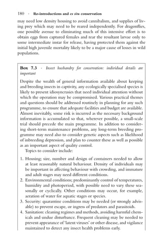 180 · Re-introductions and ex situ conservation
may need low density housing to avoid cannibalism, and supplies of liv-
ing prey which may need to be reared independently. For dragonﬂies,
one possible avenue to eliminating much of this intensive effort is to
obtain eggs from captured females and rear the resultant larvae only to
some intermediate instar for release, having protected them against the
initial high juvenile mortality likely to be a major cause of losses in wild
populations.
Box 7.3 · Insect husbandry for conservation: individual details are
important
Despite the wealth of general information available about keeping
and breeding insects in captivity, any ecologically specialised species is
likely to present idiosyncrasies that need individual attention without
which the operation may be compromised. Various practical themes
and questions should be addressed routinely in planning for any such
programme, to ensure that adequate facilities and budget are available.
Almost inevitably, some risk is incurred as the necessary background
information is accumulated so that, wherever possible, a small-scale
trial should precede the main programme. In addition to consider-
ing short-term maintenance problems, any long-term breeding pro-
gramme may need also to consider genetic aspects such as likelihood
of inbreeding depression, and plan to counter these as well as possible
as an important aspect of quality control.
Topics to consider include:
1. Housing; size, number and design of containers needed to allow
at least reasonably natural behaviour. Density of individuals may
be important in affecting behaviour with crowding, and immature
and adult stages may need different conditions.
2. Environmental conditions; predominantly control of temperatures,
humidity and photoperiod, with possible need to vary these sea-
sonally or cyclically. Other conditions may occur, for example,
aeration of water for aquatic stages or species.
3. Security: quarantine conditions may be needed (or strongly advis-
able) to prevent escape, or ingress of predators and parasitoids.
4. Sanitation: cleaning regimes and methods, avoiding harmful chem-
icals and undue disturbance. Frequent cleaning may be needed to
prevent appearance of ‘latent viruses’ or other disease, and vigilance
maintained to detect any insect health problems early.
 