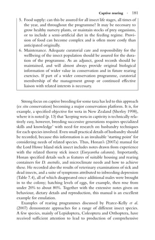 Captive rearing · 181
5. Food supply: can this be assured for all insect life stages, all times of
the year, and throughout the programme? It may be necessary to
grow healthy nursery plants, or maintain stocks of prey organisms,
or to include a semi-artiﬁcial diet in the feeding regime. Provi-
sion of food can become complex and is often more costly than
anticipated originally.
6. Maintenance. Adequate curatorial care and responsibility for the
wellbeing of the insect population should be assured for the dura-
tion of the programme. As an adjunct, good records should be
maintained, and will almost always provide original biological
information of wider value in conservation and in future rearing
exercises. If part of a wider conservation programme, curatorial
membership of the management group or continued effective
liaison with related interests is necessary.
Strong focus on captive breeding for some taxa has led to this approach
(ex situ conservation) becoming a major conservation platform. It is, for
example, a speciﬁed objective for weta in New Zealand (Sherley 1998),
where it is noted (p. 13) that ‘keeping weta in captivity is technically rela-
tively easy, however, breeding successive generations requires specialized
skills and knowledge’ with need for research on husbandry techniques
for each species involved. Even small practical details of husbandry should
be recorded, because this information is an invaluable ‘starting point’ for
considering needs of related species. Thus, Honan’s (2007a) manual for
the Lord Howe Island stick insect includes notes drawn from experience
with the related thorny stick insect (Eurycantha calcarata). Importantly,
Honan speciﬁed details such as features of suitable housing and rearing
containers for D. australis, and microclimate needs and how to achieve
these. He recorded also the results of veterinary examinations of sick and
dead insects, and a suite of symptoms attributed to inbreeding depression
(Table 7.4), all of which disappeared once additional males were brought
in to the colony; hatching levels of eggs, for example, then rose from
under 20% to about 80%. Together with the extensive notes given on
behaviour, dietary details and reproduction, this manual is an excellent
example for emulation.
Examples of rearing programmes discussed by Pearce-Kelly et al.
(2007) demonstrate approaches for a range of different insect species.
A few species, mainly of Lepidoptera, Coleoptera and Orthoptera, have
received sufﬁcient attention to lead to production of comprehensive
 