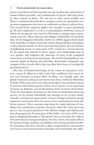 2 · Needs and priorities for conservation
prone to two forms of extinction that are rare in other taxa: extinctions of
narrow habitat specialists, and coextinctions of species with their hosts,
be these animals or plants. The two are to some extent parallel, and
Dunn’s conclusion that both these categories tend to be ignored by con-
servation programmes that focus on vertebrates or plants is relevant here.
The second of his categories applies, for example, to insect parasitoids
(p. 45) and ectoparasites, as well as to monophagous herbivores, many of
which are among the cases noted in this book as causing major conser-
vation concerns. Many intricate and obligate relationships are involved:
thus, for the Singapore butterﬂies, Koh et al. (2004) suggested that many
more butterﬂies are likely to become extinct along with their host plants,
as they depend entirely on those particular host plants. Recent declines
of pollinating insects in many parts of the world have caused concerns
for the plants that depend on these. Again, such relationships may be
very speciﬁc, and emphasise the intricacies of many of the ecological
interactions in which insects participate. The need to hand-pollinate rare
endemic plants in Hawaii and elsewhere demonstrate eloquently one
category of the cascade effects that may ﬂow from losses of ecologically
specialised insects.
This lack of detailed knowledge of the extent of extinctions, how-
ever, cannot be allowed to lull us into false conﬁdence that insects do
not need attention to sustain them. In short, even though rather few
global extinctions among recent insects have been conﬁrmed (Mawdsley
& Stork 1995), many insects are inferred strongly to have declined and are
in need of conservation measures if they are to survive. Local extinctions
of insects are frequent, and are the primary focus of much conservation.
There are clear logistic limitations to the extent to which those deserving
species can be treated individually, but attempts to do so have funda-
mentally increased our appreciation of insect biology and led to greatly
improved conservation focus for species level conservation in many dif-
ferent contexts. These contexts range from the initial selection of can-
didates for consideration (and the criteria by which the ‘most deserving
species’ may be given priority) to the effective design and implementa-
tion of management. In most parts of the world, even most of the insect
species designated formally as ‘threatened’ have not become the subjects
of focused species management plans. To some extent, this simply reﬂects
the tyranny of large numbers of candidates and consequent impracticabil-
ity of dealing with them, but this is often compounded by uncertainties
over how to assess those priorities rationally and convincingly and, often,
 