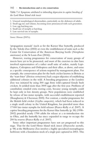 182 · Re-introductions and ex situ conservation
Table 7.4 Symptoms attributed to inbreeding depression in captive breeding of
the Lord Howe Island stick insect
1. Unusual morphological abnormalities, particularly on the abdomen of adults.
2. Small egg size and volume, becoming more pronounced with each generation.
3. Low egg hatching rate.
4. Small size of nymphs at hatching.
5. Low survival rate of nymphs.
Source: Honan (2007a).
‘propagation manuals’ (such as for the Karner blue butterﬂy, produced
by the Toledo Zoo (2002) or even the establishment of units such as the
Center for Conservation of the American Burying beetle (Nicrophorus
americanus) at the St Louis Zoo (2004)).
However, rearing programmes for conservation of many groups of
insects have yet to be pioneered, and most of the exercises to date have
involved representatives of a rather small suite of orders, mainly Lepi-
doptera, Coleoptera and Orthoptera and their allies, as above, and some
as a speciﬁc consequence of actions required by management plans. For
example, the conservation plan for the bush cricket known in Britain as
the ‘wart-biter’ (Decticus verrucivorus) had a major objective of establishing
additional colonies in the wild. A breeding programme at the London
Zoo was initiated by using 500 eggs from wild-captured female bush
crickets. It yielded more than 3000 eggs after the ﬁrst year. Problems of
cannibalism entailed extra rearing costs, because young nymphs could
be kept only in low density groups. New populations were established
by release of late-instar nymphs, with successful establishment reported
(Shaughnessy & Cheesman 2005). For contrast, a similar programme for
the British ﬁeld cricket (Gryllus campestris), which had been reduced to
a single small colony in the United Kingdom, has provided more than
17 000 late-instar nymphs for ﬁeld releases (Pearce-Kelly et al. 2007). A
captive breeding programme for the Karner blue butterﬂy (p. 58) (1998–
2002) provided nearly 1700 adults for release at a re-introduction site
in Ohio, and the butterﬂy has since expanded in range to occupy the
200 ha reserve (Pearce-Kelly et al. 2007).
Some other important programmes have not yet progressed to this
stage. That for the Lord Howe Island stick insect (Dryococelus australis,
p. 98) at the Melbourne Zoo involves a highly specialised monophagous
herbivore with a foundation stock of a single pair captured in 2003. This
 